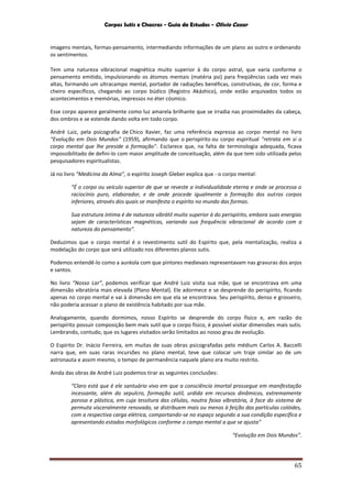 Corpos Sutis e Chacras - Guia de Estudos - Olivio Cezar
65
imagens mentais, formas-pensamento, intermediando informações de um plano ao outro e ordenando
os sentimentos.
Tem uma natureza vibracional magnética muito superior à do corpo astral, que varia conforme o
pensamento emitido, impulsionando os átomos mentais (matéria psi) para freqüências cada vez mais
altas, formando um ultracampo mental, portador de radiações benéficas, construtivas, de cor, forma e
cheiro específicos, chegando ao corpo búdico (Registro Akáshico), onde estão arquivados todos os
acontecimentos e memórias, impressos no éter cósmico.
Esse corpo aparece geralmente como luz amarela brilhante que se irradia nas proximidades da cabeça,
dos ombros e se estende dando volta em todo corpo.
André Luiz, pela psicografia de Chico Xavier, faz uma referência expressa ao corpo mental no livro
“Evolução em Dois Mundos” (1959), afirmando que o perispírito ou corpo espiritual "retrata em si o
corpo mental que lhe preside a formação". Esclarece que, na falta de terminologia adequada, ficava
impossibilitado de defini-lo com maior amplitude de conceituação, além da que tem sido utilizada pelos
pesquisadores espiritualistas.
Já no livro “Medicina da Alma”, o espírito Joseph Gleber explica que - o corpo mental:
“É o corpo ou veículo superior de que se reveste a individualidade eterna e onde se processa o
raciocínio puro, elaborador, e de onde procede igualmente a formação dos outros corpos
inferiores, através dos quais se manifesta o espírito no mundo das formas.
Sua estrutura íntima é de natureza vibrátil muito superior à do perispírito, embora suas energias
sejam de características magnéticas, variando sua frequência vibracional de acordo com a
natureza do pensamento”.
Deduzimos que o corpo mental é o revestimento sutil do Espírito que, pela mentalização, realiza a
modelação do corpo que será utilizado nos diferentes planos sutis.
Podemos entendê-lo como a auréola com que pintores medievais representavam nas gravuras dos anjos
e santos.
No livro “Nosso Lar”, podemos verificar que André Luiz visita sua mãe, que se encontrava em uma
dimensão vibratória mais elevada (Plano Mental). Ele adormece e se desprende do perispírito, ficando
apenas no corpo mental e vai à dimensão em que ela se encontrava. Seu perispírito, denso e grosseiro,
não poderia acessar o plano de existência habitado por sua mãe.
Analogamente, quando dormimos, nosso Espírito se desprende do corpo físico e, em razão do
perispírito possuir composição bem mais sutil que o corpo físico, é possível visitar dimensões mais sutis.
Lembrando, contudo, que os lugares visitados serão limitados ao nosso grau de evolução.
O Espírito Dr. Inácio Ferreira, em muitas de suas obras psicografadas pelo médium Carlos A. Baccelli
narra que, em suas raras incursões no plano mental, teve que colocar um traje similar ao de um
astronauta e assim mesmo, o tempo de permanência naquele plano era muito restrito.
Ainda das obras de André Luiz podemos tirar as seguintes conclusões:
“Claro está que é ele santuário vivo em que a consciência imortal prossegue em manifestação
incessante, além do sepulcro, formação sutil, urdida em recursos dinâmicos, extremamente
porosa e plástica, em cuja tessitura das células, noutra faixa vibratória, à face do sistema de
permuta visceralmente renovado, se distribuem mais ou menos à feição das partículas colóides,
com a respectiva carga elétrica, comportando-se no espaço segundo a sua condição específica e
apresentando estados morfológicos conforme o campo mental a que se ajusta”
“Evolução em Dois Mundos”.
 