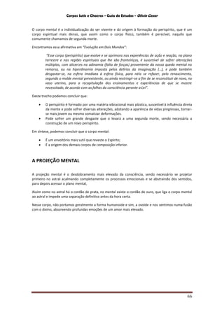 Corpos Sutis e Chacras - Guia de Estudos - Olivio Cezar
66
O corpo mental é a individualização do ser vivente e dá origem à formação do perispírito, que é um
corpo espiritual mais denso, que assim como o corpo físico, também é perecível, naquilo que
comumente chamamos de segunda morte.
Encontramos essa afirmativa em “Evolução em Dois Mundos”:
“Esse corpo (perispírito) que evolve e se aprimora nas experiências de ação e reação, no plano
terrestre e nas regiões espirituais que lhe são fronteiriças, é suscetível de sofrer alterações
múltiplas, com alicerces na adinamia (falta de forças) proveniente da nossa queda mental no
remorso, ou na hiperdinamia imposta pelos delírios da imaginação (…), e pode também
desgastar-se, na esfera imediata à esfera física, para nela se refazer, pelo renascimento,
segundo o molde mental preexistente, ou ainda restringir-se a fim de se reconstituir de novo, no
vaso uterino, para a recapitulação dos ensinamentos e experiências de que se mostre
necessitado, de acordo com as falhas da consciência perante a Lei”.
Deste trecho podemos concluir que:
 O perispírito é formado por uma matéria vibracional mais plástica, suscetível à influência direta
da mente e pode sofrer diversas alterações, adotando a aparência de vidas pregressas, tornar-
se mais jovem ou mesmo somatizar deformações.
 Pode sofrer um grande desgaste que o levará a uma segunda morte, sendo necessária a
construção de um novo perispírito.
Em síntese, podemos concluir que o corpo mental:
 É um envoltório mais sutil que reveste o Espírito;
 É a origem dos demais corpos de composição inferior.
A PROJEÇÃO MENTAL
A projeção mental é o desdobramento mais elevado da consciência, sendo necessário se projetar
primeiro no astral acalmando completamente os processos emocionais e se abstraindo dos sentidos,
para depois acessar o plano mental,
Assim como no astral há o cordão de prata, no mental existe o cordão de ouro, que liga o corpo mental
ao astral e impede uma separação definitiva antes da hora certa.
Nesse corpo, não portamos geralmente a forma humanoide e sim, a ovoide e nos sentimos numa fusão
com o divino, absorvendo profundas emoções de um amor mais elevado.
 