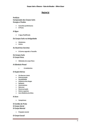 Corpos Sutis e Chacras - Guia de Estudos - Olivio Cezar
6
ÍNDICE
Prefácio
Composição dos Corpos Sutis
Energia e Fluidos
 Conceitos preliminares
 O Prana
A Água
 A água fluidificada
Os Corpos Sutis na Antiguidade
 Hinduísmo
 Grécia
As Doutrinas Secretas
 O Carma segundo a Teosofia
Os Corpos Sutis
O Corpo Físico
 Glândulas do corpo físico
A Glândula Pineal
 A melatonina
O Duplo Etérico
 Os diversos níveis
 Exteriorização
 Sensibilidade
 Influência das drogas
 Epilepsia
 Automatismo
 Natureza
 Desencarnação
 Outros aspectos
 Livro Medicina da Alma
A Aura
 Vampirismo
O Cordão de Prata
O Corpo Astral
O Corpo Mental
 Projeção mental
O Corpo Causal
 