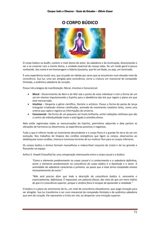 Corpos Sutis e Chacras - Guia de Estudos - Olivio Cezar
71
O CORPO BÚDICO
O corpo búdico ou budhi, contem o nível divino do amor, da sabedoria e da iluminação, direcionando o
ser a se conectar com a mente divina, a unidade essencial de nossas vidas. De um modo geral é pouco
conhecido. Seu nome é em homenagem a Sidarta Gautama, que foi um Buda, ou seja, um iluminado.
É uma experiência muito rara, que só pode ser obtida por seres que se encontram num elevado nível de
consciência. Sua luz, uma vez atingida pela consciência, torna a criatura um manancial de compaixão
ilimitada, a autêntica sabedoria do coração.
Possui três estágios de manifestação: Moral, Intuitivo e Consciencial:
 Moral - Discernimento do Bem e do Mal sob o ponto de vista individual e tem a forma de um
sol em chamas impulsionando o Espírito para a obediência das leis que regem o plano em que
está reencarnado.
 Intuitivo – Desperta o gênio científico, literário e artístico. Possui a forma de ponta de lança
triangular irradiando chamas ramificadas, animada de movimento rotatório lento, como uma
antena que capta e registra as informações do universo.
 Consciencial - Na forma de um pequeno sol muito brilhante, emite radiações retilíneas que são
o centro da individualidade maior e está ligado à centelha divina.
Nele estão registradas todas as reencarnações do Espírito, patrimônio adquirido e dele partem as
vibrações de harmonia ou desarmonia, as experiências positivas e negativas.
Tudo o que é inferior tende ao movimento descendente e o corpo físico é o grande fio terra do ser em
evolução. Nos trabalhos de limpeza dos cordões energéticos que ligam os corpos, observamos ao
desbloquear esses cordões, intensa e luminosa torrente de luz multicor fluir para os corpos inferiores.
Os corpos búdico e átmico formam maravilhoso e indescritível conjunto de cristal e de luz girando e
flutuando no espaço.
Arthur E. Powell (Teosofia) faz uma comparação interessante entre o corpo causal e o búdico:
“Como o elemento predominante no corpo causal é o conhecimento e a sabedoria definitiva,
assim o elemento predominante na consciência do corpo búdico é a beatitude e o amor. A
serenidade da sabedoria caracteriza o primeiro, ao passo que a mais terna compaixão emana
incessantemente do outro.”
“Não será preciso dizer que toda a descrição da consciência búdica é, necessária e
essencialmente, defeituosa. É impossível, em palavras físicas, dar mais do que um mero indício
do que é a consciência superior, porque o cérebro físico é incapaz de apreender a realidade.”
O búdico é o plano do sentimento do Eu, um nível de consciência elevadíssimo, que exige iniciação para
ser atingido. Sua luz transforma o ser num manancial de compaixão ilimitada e de autêntica sabedoria
que vem do coração. Ele representa o Cristo em nós, ao despertar uma iniciação superior.
 