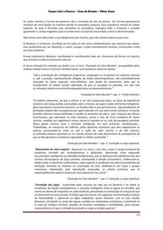 Corpos Sutis e Chacras - Guia de Estudos - Olivio Cezar
73
As ondas mentais e formas-pensamento são o resultado do ato de pensar. Tais formas-pensamento
resultam de uma fixação da matéria mental na atmosfera psíquica. Essa substância mental de ordem
superior, da qual é formada essa atmosfera ou psicosfera, impregna todo o Universo e compõe
igualmente o campo magnético que circunda tanto os espíritos encarnados como os desencarnados.
Não temos como descrever o que designamos por Espírito, pois não existem palavras para isso.
O Absoluto, o Universal, manifesta-se em cada um dos seres individualizados, por menores que sejam;
mas exatamente por ser Absoluto, e, assim, escapar a todo entendimento humano, transcende a tudo
que tem existência.
A esse onipresente Absoluto, manifestado e manifestando cada ser, chamamos de Atman ou Espírito,
que constitui a essência divina em cada ser.
O termo mônada foi utilizado por André Luiz no livro “Evolução em Dois Mundos”, psicografada pelos
médiuns Waldo Vieira e Francisco Cândido Xavier, como podemos observar abaixo:
“Sob a orientação das Inteligências Superiores, congregam-se os átomos em colmeias imensas
e, sob a pressão, espiritualmente dirigida, de ondas eletromagnéticas, são controladamente
reduzidas as áreas espaciais intra-atômicas, sem perda de movimento, para que se
transformem na massa nuclear adensada, de que se esculpem os planetas, em cujo seio
as mônadas celestes encontrarão adequado berço ao desenvolvimento.”
“Evolução em Dois Mundos“- cap. 1 – Fluido Cósmico.
“A matéria elementar, de que o elétron é um dos corpúsculos-base, na faixa de experiência
evolutiva sob nossa análise, acumulada sobre si mesma, ao sopro criador da Eterna Inteligência,
dera nascimento à província terrestre, no Estado Solar a que pertencemos, cujos fenômenos de
formação original não conseguimos por agora abordar em sua mais íntima estrutura. A imensa
fornalha atômica estava habilitada a receber as sementes da vida e, sob o impulso dos Gênios
Construtores, que operavam no orbe nascituro, vemos o seio da Terra recoberto de mares
mornos, invadido por gigantesca massa viscosa a espraiar-se no colo da paisagem primitiva.
Dessa geleia cósmica verte o princípio inteligente, em suas primeiras manifestações...
Trabalhadas, no transcurso de milênios, pelos operários espirituais que lhes magnetizam os
valores, permutando-os entre si, sob a ação do calor interno e do frio exterior,
as mônadas celestes exprimem-se no mundo através da rede filamentosa do protoplasma de
que se lhes derivaria a existência organizada no Globo constituído.”
“Evolução em Dois Mundos“ - cap. 3 - Evolução e corpo espiritual.
“Nascimento do reino vegetal - Aparecem os vírus e, com eles, surge o campo primacial da
existência, formado por nucleoproteínas e globulinas, oferecendo clima adequado
aos princípios inteligentes ou mônadas fundamentais, que se destacam da substância viva, por
centros microscópicos de força positiva, estimulando a divisão cariocinética. Evidenciam-se,
desde então, as bactérias rudimentares, cujas espécies se perderam nos alicerces profundos da
evolução, lavrando os minerais na construção do solo, dividindo-se por raças e grupos
numerosos, plasmando, pela reprodução assexuada, as células primevas, que se
responsabilizariam pelas eclosões do reino vegetal em seu início.”
“Evolução em Dois Mundos“ - cap. 3 - Evolução e corpo espiritual.
“Formação das algas - Sustentado pelos recursos da vida que na bactéria e na célula se
constituem do líquido protoplásmico, o princípio inteligente nutre-se agora na clorofila, que
revela um átomo de magnésio em cada molécula, precedendo a constituição do sangue de que
se alimentará no reino animal. O tempo age sem pressa, em vagarosa movimentação no berço
da Humanidade, e aparecem as algas nadadoras, quase invisíveis, com as suas caudas
flexuosas, circulando no corpo das águas, vestidas em membranas celulósicas, e mantendo-se
à custa de resíduos minerais, dotadas de extrema motilidade e sensibilidade, como formas
monocelulares em que a mônada já evoluída se ergue a estágio superior.”
 