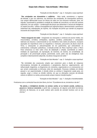 Corpos Sutis e Chacras - Guia de Estudos - Olivio Cezar
74
“Evolução em Dois Mundos“ - cap. 3 - Evolução e corpo espiritual.
“Dos artrópodos aos dromatérios e anfitérios - Mais tarde, assinalamos o ingresso
da mônada, a que nos referimos, nos domínios dos artrópodos, de exoesqueleto quitinoso,
cujo sangue diferenciado acusa um átomo de cobre em sua estrutura molecular, para, em
seguida, surpreendê-la, guindada à condição de crisálida da consciência, no reino dos animais
superiores, em cujo sangue – condensação das forças que alimentam o veículo da inteligência
no império da alma – detém a hemoglobina por pigmento básico, demonstrando o parentesco
inalienável das individuações do Espírito, nas mutações da forma que atende ao progresso
incessante da Criação Divina.”
“Evolução em Dois Mundos“ - cap. 3 - Evolução e corpo espiritual.
“Faixas inaugurais da razão - Estagiando nos marsupiais e cretáceos do eoceno médio, nos
rinocerotídeos, cervídeos, antilopídeos, equídeos, canídeos, proboscídeos e antropoides
inferiores do mioceno e exteriorizando-se nos mamíferos mais nobres do plioceno, incorpora
aquisições de importância entre os megatérios e mamutes, precursores da fauna atual da
Terra, e, alcançando os pitecantropoides da era quaternária, que antecederam as
embrionárias civilizações paleolíticas, a mônada vertida do Plano Espiritual sobre o Plano
Físico atravessou os mais rudes crivos da adaptação e seleção, assimilando os valores
múltiplos da organização, da reprodução, da memória, do instinto, da sensibilidade, da
percepção e da preservação própria, penetrando, assim, pelas vias da inteligência mais
completa e laboriosamente adquirida, nas faixas inaugurais da razão.”
“Evolução em Dois Mundos“ - cap. 3 - Evolução e corpo espiritual.
“Na intimidade dos corpúsculos simples que evoluiriam para a feição de máquinas
microscópicas, formadas de protoplasma e paraplasma, fixam-se, vagarosamente, sob
influenciação magnética, os fragmentos de cromatina, organizando-se os cromossomos em
que seriam condensadas as fórmulas vitais da reprodução. Processos múltiplos de divisão
passam a ser experimentados. A divisão direta ou amitose é largamente usada para, em
seguida, surgir a mitose ou divisão indireta, em que as alterações naturais da mônada
celeste se refletem no núcleo, prenunciando sempre maiores transformações.”
“Evolução em Dois Mundos“ - cap. 7 - Evolução e hereditariedade.
Finalizamos com a conhecida frase de Léon Denis, do livro “O problema do ser, do destino e da dor”:
“Na planta, a inteligência dormita; no animal, sonha; só no homem acorda, conhece-se,
possui-se e torna-se consciente; a partir daí, o progresso, de alguma sorte fatal nas formas
inferiores da Natureza, só se pode realizar pelo acordo da vontade humana com as leis
eternas.”
 