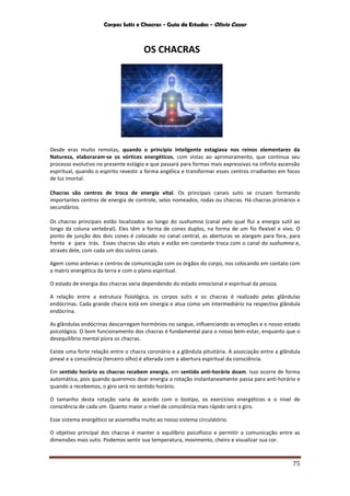 Corpos Sutis e Chacras - Guia de Estudos - Olivio Cezar
75
OS CHACRAS
Desde eras muito remotas, quando o principio inteligente estagiava nos reinos elementares da
Natureza, elaboraram-se os vórtices energéticos, com vistas ao aprimoramento, que continua seu
processo evolutivo no presente estágio e que passará para formas mais expressivas na infinita ascensão
espiritual, quando o espirito revestir a forma angélica e transformar esses centros irradiantes em focos
de luz imortal.
Chacras são centros de troca de energia vital. Os principais canais sutis se cruzam formando
importantes centros de energia de controle, selos nomeados, rodas ou chacras. Há chacras primários e
secundários.
Os chacras principais estão localizados ao longo do sushumna (canal pelo qual flui a energia sutil ao
longo da coluna vertebral). Eles têm a forma de cones duplos, na forma de um fio flexível e vivo. O
ponto de junção dos dois cones é colocado no canal central, as aberturas se alargam para fora, para
frente e para trás. Esses chacras são vitais e estão em constante troca com o canal do sushumna e,
através dele, com cada um dos outros canais.
Agem como antenas e centros de comunicação com os órgãos do corpo, nos colocando em contato com
a matriz energética da terra e com o plano espiritual.
O estado de energia dos chacras varia dependendo do estado emocional e espiritual da pessoa.
A relação entre a estrutura fisiológica, os corpos sutis e os chacras é realizado pelas glândulas
endócrinas. Cada grande chacra está em sinergia e atua como um intermediário na respectiva glândula
endócrina.
As glândulas endócrinas descarregam hormônios no sangue, influenciando as emoções e o nosso estado
psicológico. O bom funcionamento dos chacras é fundamental para o nosso bem-estar, enquanto que o
desequilíbrio mental piora os chacras.
Existe uma forte relação entre o chacra coronário e a glândula pituitária. A associação entre a glândula
pineal e a consciência (terceiro olho) é alterada com a abertura espiritual da consciência.
Em sentido horário os chacras recebem energia, em sentido anti-horário doam. Isso ocorre de forma
automática, pois quando queremos doar energia a rotação instantaneamente passa para anti-horário e
quando a recebemos, o giro será no sentido horário.
O tamanho desta rotação varia de acordo com o biotipo, os exercícios energéticos e o nível de
consciência de cada um. Quanto maior o nível de consciência mais rápido será o giro.
Esse sistema energético se assemelha muito ao nosso sistema circulatório.
O objetivo principal dos chacras é manter o equilíbrio psicofísico e permitir a comunicação entre as
dimensões mais sutis. Podemos sentir sua temperatura, movimento, cheiro e visualizar sua cor.
 