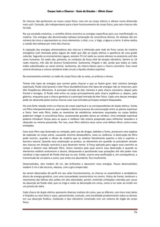 Corpos Sutis e Chacras - Guia de Estudos - Olivio Cezar
76
Os chacras não pertencem ao nosso corpo físico, mas sim ao corpo etérico e vibram numa dimensão
mais sutil. Contudo, são indispensáveis para o bom funcionamento do corpo físico, pois sem chacras não
há vida.
Na sua escalada evolutiva, a centelha divina encontra as energias específicas para sua manifestação na
matéria. Tais energias são denominadas tattwas (emanação da consciência divina). Os tattwas são em
número de cinco e representam os cinco elementos: o éter, o ar, o fogo, a água e a terra. A alma realiza
a coesão dos tattwas por meio dos chacras.
A captação das energias alimentadoras dos chacras é efetivada pela rede de finos canais de matéria
energética sutil chamada pelos iogues de nadis que dão ao duplo etérico a aparência de uma grade
colorida. Segundo os ensinamentos iogues, existem 72 mil nadis ou canais etéreos na anatomia sutil dos
seres humanos. Os nadis são, portanto, os condutos da força vital de terapia vibratória. Dentre os 14
nadis maiores, três são de alcance fundamental: Sushumna, Pingala e Ida, sendo que todos os nadis
estão subordinados ao canal central, Sushumna, do chacra básico para o chacra coronário. Esse canal
central atravessa a coluna vertebral onde circula o líquido cérebro espinhal.
No ensinamento oriental, os nadis do corpo físico são as veias, as artérias e nervos.
Temos três tipos de energias que correm pelos chacras e que os fazem girar: éter cósmico (energia
espiritual), fluido vital (prana) e éter físico (kundalini).Esses três tipos de energias não se misturam, pois
têm freqüências diferentes. A principal entrada do éter cósmico é pelo chacra coronário, depois pelo
frontal e laríngeo. O fluido vital entra no corpo principalmente pelo chacra esplênico e, depois, pelo
gástrico, enquanto que o chacra genésico é a principal entrada do éter físico. Cada uma dessas energias
pode ser absorvida pelos outros chacras caso suas entradas principais estejam bloqueadas.
Há uma forte relação entre os chacras do corpo espiritual e os correspondentes do duplo etérico. Existe
um filtro interpenetrando-os, que impede a abertura precoce da comunicação entre os planos espiritual
e físico. Sem este filtro, todas as memórias de existências anteriores arquivadas no corpo búdico
poderiam chegar à consciência física, ocasionando grandes danos ao cérebro. Uma entidade espiritual
poderia introduzir forças para as quais o médium não estaria preparado para enfrentar levando-o à
obsessão ou mesmo possessão. Por isso, esse filtro atômico atua como uma defesa eficaz contra essas
entidades.
Caso esse filtro seja lesionado ou rompido, pelo uso de drogas, bebidas e fumo, provocará uma espécie
de explosão no corpo astral, causando enorme desequilíbrio, raiva ou violência. A destruição do filtro
pode ocorrer, quando o afluxo da matéria que se volatiza literalmente queima a tela e suprime a
barreira natural. Quando essa volatização se produz, os elementos em questão se precipitam através
dos chacras em direção contrária à que deveriam tomar. A força aplicada para seguir esse caminho se
rompe e destrói esse delicado filtro. Outra maneira pela qual ocorre essa destruição é quando os
elementos voláteis endurecem o átomo, bloqueando e paralisando suas pulsações até não poder mais
canalizar o tipo especial de fluido vital que os une. Então, ocorre uma ossificação e, em consequência, a
transmissão de um plano a outro, que antes era abundante, fica insuficiente.
Desenvolvidos, eles medem 20 cm, são brilhantes e absorvem mais energias. Pouco desenvolvidos
medem 5 cm e são escuros, oleosos, com o giro emperrado.
Ao serem observados de perfil em seu veloz funcionamento, os chacras se assemelham a verdadeiros
discos de energia giratória, com uma concavidade característica no centro. Vistos de frente, lembram o
movimento das hélices dos aviões em alta velocidade, porém, emitindo cintilações coloridas por causa
da absorção de fluido vital, que os irriga e neles se decompõe em cores, como a luz solar ao incidir em
um prisma de vidro.
Cada chacra do duplo etérico apresenta diversos matizes de cores, que se diferem, com tons mais belos
e límpidos ou mais feios e sujos, apresentando, contudo, uma tonalidade predominante sobre os demais
em sua absorção fluídica, revelando o tipo vibratório conectado com um sistema de órgão do corpo
físico.
 