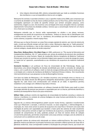 Corpos Sutis e Chacras - Guia de Estudos - Olivio Cezar
78
 Uma máquina denominada AMI, sistema computadorizado que mede as condições funcionais
dos meridianos e a sua correspondência interna com os órgãos.
Motoyama foi cientista e sacerdote xintoísta e usou o aparelho citado acima (AMI), para comprovar que
o aumento da atividade na área do chacra cardíaco produzia uma luz física fraca, porém mensurável. Os
investigados apertavam um botão do aparelho sempre que sentiam sensações psíquicas, como
sentimentos, imagens ou sons. Ele encontrou uma correlação entre essas sensações internas e períodos
objetivamente mensuráveis da atividade cardíaca. Concluiu que a concentração mental em um chacra
era a chave para sua ativação.
Motoyama entendia que os chacras estão representados no cérebro e nos plexos nervosos,
analogamente aos pontos de acupuntura nos meridianos. Embora os chacras não se identifiquem com
o sistema nervoso central nem com os meridianos, ele acreditava que eles se sobrepõem aos dois
outros sistemas, ocupando o mesmo espaço físico.
Afirmava que os chacras fornecem ao corpo físico energia captada do exterior, por meio do sistema de
nadis, circuito que difunde energia sutil por todo o corpo. Motoyama alega que os “nadis grosseiros”
são idênticos aos meridianos, e que os dois sistemas representam “um sistema físico, mas invisível, de
controle siológico, situado dentro do tecido conjuntivo”.
Klaus-Peter, Walburg Maric, Fritz-Albert Popp em 2005, publicaram no “The Journal of Alternative and
Complementary Medicine, Vol. 11”, pela primeira vez, provas da existência da estrutura dos meridianos
de acupuntura no corpo humano. Depois de moxibustão (técnica terapêutica da Medicina Tradicional
Chinesa que consiste em queimar a erva Artemísia Vulgaris para aquecer os canais de energia do corpo),
os ‘canais de luz’ aparecem, assemelhando-se aos meridianos de acupuntura da medicina tradicional
chinesa.
Konstantin Korotkov é um professor de Física da Universidade de São Petersburgo, Rússia, que
desenvolveu uma câmara fotográfica de elevada sensibilidade para medir as emissões de radiação do
corpo e, com o auxílio de um software, medir os níveis de energia emitidos pelos chacras tendo por base
a correlação com o sistema de meridianos da Medicina Tradicional Chinesa e Indiana. Ele é reconhecido
internacionalmente por suas pesquisas na área da Bioenergética Humana.
Com base nos dados de Motoyama, o Dr. Korotkov encontrou uma correlação entre os chacras e os
meridianos dos dedos através dos BEO-gramas (fotografias desenvolvidas a partir da Máquina Kirlian).
Segundo ele, cada chacra está correlacionado com metade de um dedo. A experiência permitiu
estabelecer uma analogia com a Medicina Ayurveda e Chinesa.
Com esse conceito, Korotkov desenvolveu um software chamado de GDV Chakra, para medir os níveis
de energia advindas de pessoas que possuem a capacidade para ver os chacras, permitindo identificar a
existência de desequilíbrios físicos e/ou psico-emocionais.
William Tyller, professor emérito de engenharia da Universidade de Stanford, conceitua o sistema de
chacras e meridianos no contexto de antenas biológicas do corpo humano permitindo-lhe a troca de
informação com o ambiente.
Segundo ele, as antenas eletromagnéticas podem assumir muitas formas, captando e transformando
sinais que influenciam a secreção, a estrutura muscular, os vasos sanguíneos, o eletrocardiograma, a
respiração, etc. Esses sinais seriam os pontos de acupuntura do corpo físico e fornecem uma vasta rede
interligada de pontos com capacidades que excedem a maior parte dos sistemas de radar atualmente
existentes. Estes pontos sensíveis se ligam aos meridianos da acupuntura, compreendendo uma grande
variedade de comprimentos de onda, podendo produzir um feixe de rastreio direto de radiação
circularmente polarizada, permitindo compreender como essas antenas e energias sutis do ambiente se
comunicam com as substâncias sutis do corpo.
Um segundo sistema de antenas está relacionado ao sistema endócrino/chacras. No corpo físico, as
glândulas mestras que fabricam as principais hormonas que controlam a fábrica química do corpo são as
glândulas endócrinas. Estas correspondem também à localização dos principais chacras, que atuam em
 