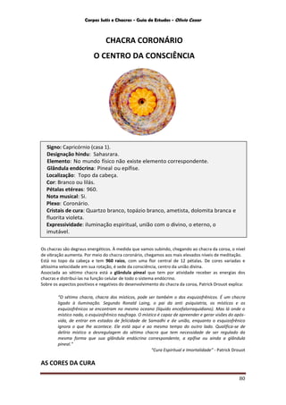Corpos Sutis e Chacras - Guia de Estudos - Olivio Cezar
80
CHACRA CORONÁRIO
O CENTRO DA CONSCIÊNCIA
Os chacras são degraus energéticos. À medida que vamos subindo, chegando ao chacra da coroa, o nível
de vibração aumenta. Por meio do chacra coronário, chegamos aos mais elevados níveis de meditação.
Está no topo da cabeça e tem 960 raios, com uma flor central de 12 pétalas. De cores variadas e
altíssima velocidade em sua rotação, é sede da consciência, centro da união divina.
Associada ao sétimo chacra está a glândula pineal que tem por atividade receber as energias dos
chacras e distribuí-las na função celular de todo o sistema endócrino.
Sobre os aspectos positivos e negativos do desenvolvimento do chacra da coroa, Patrick Drouot explica:
“O sétimo chacra, chacra dos místicos, pode ser também o dos esquizofrênicos. É um chacra
ligado à iluminação. Segundo Ronald Laing, o pai da anti psiquiatria, os místicos e os
esquizofrênicos se encontram no mesmo oceano (líquido encefalorraquidiano). Mas lá onde o
místico nada, o esquizofrênico naufraga. O místico é capaz de apreender e gerar visões do após-
vida, de entrar em estados de felicidade de Samadhi e de união, enquanto o esquizofrênico
ignora o que lhe acontece. Ele está aqui e ao mesmo tempo do outro lado. Qualifica-se de
delírio místico a desregulagem do sétimo chacra que tem necessidade de ser regulado da
mesma forma que sua glândula endócrina correspondente, a epífise ou ainda a glândula
pineal.”
“Cura Espiritual e Imortalidade” - Patrick Drouot
AS CORES DA CURA
Signo: Capricórnio (casa 1).
Designação hindu: Sahasrara.
Elemento: No mundo físico não existe elemento correspondente.
Glândula endócrina: Pineal ou epífise.
Localização: Topo da cabeça.
Cor: Branco ou lilás.
Pétalas etéreas: 960.
Nota musical: Si.
Plexo: Coronário.
Cristais de cura: Quartzo branco, topázio branco, ametista, dolomita branca e
fluorita violeta.
Expressividade: iluminação espiritual, união com o divino, o eterno, o
imutável.
 