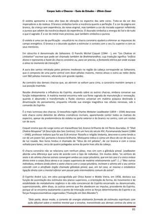Corpos Sutis e Chacras - Guia de Estudos - Olivio Cezar
81
O violeta apresenta a mais alta taxa de vibração no espectro das sete cores. Trata-se da cor dos
imperadores e da realeza. O branco simboliza tanto a inocência quanto a perfeição. É a cor da página em
branco, da criança sem experiência, da noiva virginal, mas também a cor do iniciado superior refletindo
a pureza que advém da inocência depois da experiência. O dourado simboliza a energia do Sol e de tudo
o que é sagrado. É a cor do metal mais precioso, que também simboliza a pureza.
O violeta é uma cor da purificação - visualizá-lo no chacra coronário ajudará a eliminar as impurezas do
campo energético. O branco e o dourado ajudam a estimular o contato com o seu Eu superior e com os
seus mentores.
Em sânscrito é denominado de Sahasrara. O francês Michel Coquet (1944 - ), em “Les Chakras et
Linitiation” escreve que pode ser chamado também de Brahmarandhra, cuja tradução significa "orifício
divino e representa a haste do chacra coronário ou, para ser preciso, a fontanela etérica por onde escapa
a alma no momento da transição".
A aura dos santos retratada pelos pintores medievais na região da cabeça corresponde ao Sahasrara,
que é composto de uma parte central com doze pétalas maiores, menos ativas e outra ao redor desta
com 960 pétalas menores, vibrando com grande rapidez.
Ao contrário dos demais chacras que, ao abrirem se voltam para cima, o coronário mantém sempre a
sua posição invertida.
Recebe diretamente a influência do Espírito, atuando sobre os outros chacras, embora conserve sua
função independente. A matéria mental encontra nele sua fonte sagrada de manutenção e renovação,
quando é absorvido e transformado o fluido cósmico universal em matéria psíquica destinada à
dinamização do pensamento, enquanto infunde sua energia magnética nas células nervosas, sob o
comando do Espírito.
É o mais luminoso dos chacras. O teosofista inglês Charles Webster Leadbeater (1854 – 1934) descreve
este chacra como detentor de efeitos cromáticos incríveis, aparentando conter todos os matizes do
espectro, apesar da predominância do violeta na parte exterior e do branco no centro, com um núcleo
cor de ouro.
Coquet ensina que ele surge como um maravilhoso Sol, branco brilhante de mil flores douradas. O “Shat
Chakra-Nirupana” (A Descrição dos Seis Centros). Em um livro do século XIV, Puramananda Swami (1884
– 1940), professor Indiano que foi aos EUA ensinar filosofia e religião Vedanta, descreve-o como tendo a
cor de um jovem Sol, portanto o branco brilhante. Motoyama indica-o como um disco de cor de ouro ou
de luz rosada. Nos livros hindus é chamado de "lótus de mil pétalas", de cor branca e com a coroa
voltada para baixo, cerca de quatro polegadas acima da parte mais alta da cabeça.
O chacra coronário não se relaciona com nenhum plexo, mas sim com a glândula pineal. Leadbeater
aborda uma diferença que varia de acordo com o tipo de indivíduo. Em muitos deles "os vórtices do
sexto e do sétimo chacras astrais convergem ambos ao corpo pituitário, que em tal caso é o único enlace
direto entre o corpo físico denso e os corpos superiores de matéria relativamente sutil". (...) "Mas outros
indivíduos, embora ainda aliem o sexto chacra com o corpo pituitário, inclinam o sétimo até o seu vórtice
coincidir com o atrofiado órgão chamado glândula pineal, que, em tal caso, se reaviva e estabelece
ligação direta com o mental inferior sem passar pelo intermediário comum do astral".
O Espírito André Luiz, em obra psicografada por Chico Xavier e Waldo Vieira, em 1958, destaca sua
função de assimilação dos estímulos dos planos superiores, a orientação da forma, do movimento e da
estabilidade do metabolismo orgânico e da vida consciencial do Espírito encarnado ou desencarnado,
supervisionando, além disso, os outros centros que lhe obedecem ao impulso, procedente do Espírito,
porque ali se encontra exatamente o ponto de Interação entre as forças determinantes do Espírito e as
forças fisiopsicossomáticas organizadas ("Evolução em Dois Mundos"):
"Dele parte, desse modo, a corrente de energia vitalizante formada de estímulos espirituais com
ação difusível sobre a matéria mental que o envolve, transmitindo aos demais centros da alma os
 