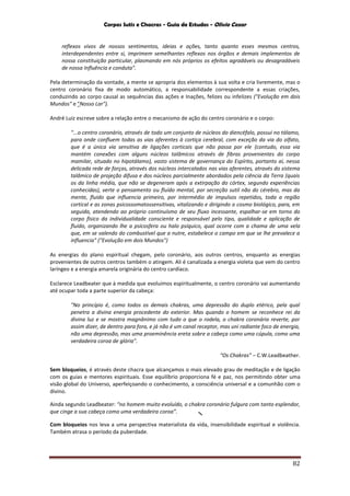Corpos Sutis e Chacras - Guia de Estudos - Olivio Cezar
82

reflexos vivos de nossos sentimentos, ideias e ações, tanto quanto esses mesmos centros,
interdependentes entre si, imprimem semelhantes reflexos nos órgãos e demais implementos de
nossa constituição particular, plasmando em nós próprios os efeitos agradáveis ou desagradáveis
de nossa Influência e conduta".
Pela determinação da vontade, a mente se apropria dos elementos à sua volta e cria livremente, mas o
centro coronário fixa de modo automático, a responsabilidade correspondente a essas criações,
conduzindo ao corpo causal as sequências das ações e Inações, felizes ou infelizes ("Evolução em dois
Mundos" e "Nosso Lar").
André Luiz escreve sobre a relação entre o mecanismo de ação do centro coronário e o corpo:
"...o centro coronário, através de todo um conjunto de núcleos do diencéfalo, possui no tálamo,
para onde confluem todas as vias aferentes à cortiça cerebral, com exceção da via do olfato,
que é a única via sensitiva de ligações corticais que não passa por ele (contudo, essa via
mantém conexões com alguns núcleos talâmicos através de fibras provenientes do corpo
mamilar, situado no hipotálamo), vasto sistema de governança do Espírito, portanto aí, nessa
delicada rede de forças, através dos núcleos intercalados nas vias aferentes, através do sistema
talâmico de projeção difusa e dos núcleos parcialmente abordados pela ciência da Terra (quais
os da linha média, que não se degeneram após a extirpação do córtex, segundo experiências
conhecidas), verte o pensamento ou fluído mental, por secreção sutil não do cérebro, mas da
mente, fluido que influencia primeiro, por intermédio de impulsos repetidos, toda a região
cortical e as zonas psicossomatossensitivas, vitalizando e dirigindo o cosmo biológico, para, em
seguida, atendendo ao próprio continuísmo de seu fluxo incessante, espalhar-se em torno do
corpo físico da individualidade consciente e responsável pelo tipo, qualidade e aplicação de
fluído, organizando lhe a psicosfera ou halo psíquico, qual ocorre com a chama de uma vela
que, em se valendo do combustível que a nutre, estabelece o campo em que se lhe prevalece a
influencia" ("Evolução em dois Mundos")
As energias do plano espiritual chegam, pelo coronário, aos outros centros, enquanto as energias
provenientes de outros centros também o atingem. Ali é canalizada a energia violeta que vem do centro
laríngeo e a energia amarela originária do centro cardíaco.
Esclarece Leadbeater que à medida que evoluímos espiritualmente, o centro coronário vai aumentando
até ocupar toda a parte superior da cabeça:
"No princípio é, como todos os demais chakras, uma depressão do duplo etérico, pela qual
penetra a divina energia procedente do exterior. Mas quando o homem se reconhece rei da
divina luz e se mostra magnânimo com tudo o que o rodela, o chakra coronário reverte, por
assim dizer, de dentro para fora, e já não é um canal receptor, mas uni radiante foco de energia,
não uma depressão, mas uma proeminência ereta sobre a cabeça como uma cúpula, como uma
verdadeira coroa de glória".
“Os Chakras” – C.W.Leadbeather.
Sem bloqueios, é através deste chacra que alcançamos o mais elevado grau de meditação e de ligação
com os guias e mentores espirituais. Esse equilíbrio proporciona fé e paz, nos permitindo obter uma
visão global do Universo, aperfeiçoando o conhecimento, a consciência universal e a comunhão com o
divino.
Ainda segundo Leadbeater: “no homem muito evoluído, o chakra coronário fulgura com tanto esplendor,
que cinge a sua cabeça como uma verdadeira coroa”.
Com bloqueios nos leva a uma perspectiva materialista da vida, insensibilidade espiritual e violência.
Também atrasa o período da puberdade.
 