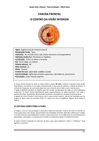 Corpos Sutis e Chacras - Guia de Estudos - Olivio Cezar
84
CHACRA FRONTAL
O CENTRO DA VISÃO INTERIOR
O chacra frontal localiza-se entre as sobrancelhas e possui 96 raios. Também é descrito como tendo
duas pétalas, uma branca e uma negra, representando as duas asas do caduceu, o bastão de Hermes, o
atributo do terapeuta. As cores observadas são rosa e amarelo de um lado e azul e roxo do outro.
É ligado à glândula pituitária ou hipófise que tem função coordenadora de todas as outras glândulas
endócrinas. O chacra frontal desempenha papel importantíssimo na vigília espiritual e em toda a
química do corpo. Quando bem desenvolvido possibilita a clarividência e os poderes da psicometria.
A ligação do chacra frontal é mais intensa com o corpo mental superior, veículo da inspiração que dá
origem às ideias antes de tomarem forma. É o plano dos seres arcangélicos: Miguel, Uriel, Rafael e
Gabriel.
O USO DAS CORES PARA A CURA
O índigo é uma cor cuja percepção e descrição é difícil de descrever. Trata-se de uma cor intensa, às
vezes quase preta, mas sempre apresentando uma tonalidade vermelha. Aprender a diferenciar o índigo
é um bom exercício para desbloquear e ativar o chacra da fronte. A cor índigo deve ser mentalizada para
desenvolver a percepção, a turquesa para a lucidez e a malva para ajudar no sistema hormonal.
O centro frontal é chamado em sânscrito de Ajna, cujas raízes significam "saber" e "obedecer". Ajna
significa "comandar".
Signo: Sagitário(casa9) e Aquário (casa1).
Designação hindu: Ajna.
Elemento: No mundo físico não existe elemento correspondente.
Glândula endócrina: Pituitária ou hipófise.
Localização: Entre os olhos e na testa.
Cor: Azul índigo ou violeta.
Pétalas etéreas: 96.
Nota musical: Lá.
Plexo: Frontal.
Cristais de cura: Lápis-lazúli, sodalita e azurita.
Expressividade: Vigília dos sentidos superiores, clarividência, psicometria.
Associação: corpo mental superior.
 