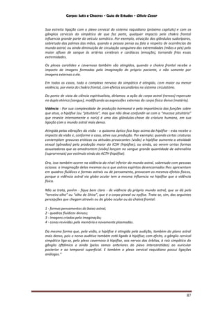 Corpos Sutis e Chacras - Guia de Estudos - Olivio Cezar
87
Sua estreita ligação com o plexo cervical do sistema raquidiano (próximo capítulo) e com os
gânglios cervicais do simpático de que faz parte, qualquer impacto pelo chakra frontal
influencia grande parte do veículo somático. Por exemplo, ativação das glândulas sudoríparas,
sobretudo das palmas das mãos, quando a pessoa pensa ou fala a respeito de ocorrências do
mundo astral; ou ainda diminuição de circulação sanguínea das extremidades (mãos e pés) pelo
maior afluxo de sangue às artérias cerebrais e cardíacas (emoção), tornando frias essas
extremidades.
Os plexos carotídeo e cavernoso também são atingidos, quando o chakra frontal recebe o
impacto de imagens formadas pela imaginação do próprio paciente, e não somente por
imagens externas a ele.
Em todos os casos, todo o complexo nervoso do simpático é atingido, com maior ou menor
violência, por meio do chakra frontal, com efeitos secundários no sistema circulatório.
Do ponto de vista da ciência espiritualista, diríamos: a ação do corpo astral (nervos) repercute
no duplo etérico (sangue), modificando as expressões externas do corpo físico denso (matéria).
Vidência - Por sua complexidade de produção hormonal e pela importância das funções sobre
que atua, a hipófise (ou “pituitária”, mas que não deve confundir-se com a “mucosa pituitária”
que reveste internamente o nariz) é uma das glândulas-chave da criatura humana, em sua
ligação com o mundo astral mais denso.
Atingida pelas vibrações da visão - o quiasma óptico fica logo acima da hipófise - esta recebe o
impacto da visão e, conforme o caso, ativa sua produção. Por exemplo: quando certas criaturas
contemplam gravuras eróticas ou atitudes provocantes (visão) a hipófise aumenta a atividade
sexual (gônadas) pela produção maior do ICSH (hipófise); ou ainda, ao verem certas formas
assustadoras que as amedrontem (visão) lançam no sangue grande quantidade de adrenalina
(suprarrenais) por estímulo vindo do ACTH (hipófise).
Ora, isso também ocorre na vidência do nível inferior do mundo astral, sobretudo com pessoas
ociosas: a imaginação delas mesmas ou a que outros espíritos desencarnados lhes apresentam
em quadros fluídicos e formas astrais ou de pensamento, provocam os mesmos efeitos físicos,
porque a vidência astral via globo ocular tem a mesma influencia na hipófise que a vidência
física.
Não se trata, porém - fique bem claro - de vidência do próprio mundo astral, que se dá pelo
“terceiro olho” ou “olho de Shiva”, que é o corpo pineal ou epífise. Trata-se, sim, das seguintes
percepções que chegam através ou do globo ocular ou do chakra frontal:
1 - formas pensamentos do baixo astral;
2 - quadros fluídicos densos;
3 - imagens criadas pela imaginação;
4 - cenas revividas pela memória e novamente plasmadas.
Da mesma forma que, pela visão, a hipófise é atingida pela audição, também do plano astral
mais denso, pois o nervo auditivo também está ligado à hipófise; com efeito, o gânglio cervical
simpático liga-se, pelo plexo cavernoso à hipófise, aos nervos das órbitas, à raiz simpática do
gânglio oftálmico e ainda (pelos ramos anteriores do plexo intercarotídeo) ao auricular
posterior e ao temporal superficial. E também o plexo cervical raquidiano possui ligações
análogas.”
 