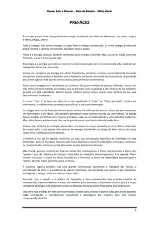Corpos Sutis e Chacras - Guia de Estudos - Olivio Cezar
8
PREFÁCIO
A natureza possui fontes inesgotáveis de energia, através de seus diversos elementos, tais como: a água,
o vento, o fogo, a terra.
Tudo é energia, nós somos energia, o corpo físico é energia condensada. O termo energia provém do
grego energes e significa movimento, atividade, força e poder.
Prana é a energia cósmica, também conhecida como energia imanente, éter, luz astral, fluido universal.
Portanto, prana é a energia da vida.
Bioenergia é a energia que todo ser vivo tem e está relacionada com o movimento da vida, podendo ser
manipulada de forma consciente.
Somos um complexo de energia em várias frequências, portanto, estamos constantemente trocando
energia uns com os outros e também com a Natureza, de forma consciente ou inconsciente. A qualidade
dessa interação será de acordo com os nossos pensamentos e sentimentos.
Nosso corpo energético é semelhante ao Universo. Ele possui milhões de pontos brilhantes. Junto com
eles temos vórtices maiores de energia, que se parecem com as galáxias e são vórtices de luz brilhante,
girando em alta velocidade. Dentro desses vórtices temos vários outros mini vórtices de luz, que
denominamos de chacras.
O termo “chacra” provém do sânscrito e seu significado é “roda” ou “disco giratório”, implica em
movimento, transformando as energias psicofísicas e sutis em bioenergias.
Os antigos mestres da Índia estudaram esses centros há milhares de anos e colocaram esse nome por
ser semelhante a um disco. Eles também percebiam esses centros através da clarividência. O estudo
desses mestres encontrou sete chacras principais, cada um correspondendo a uma glândula endócrina.
Mas, além desses, existem mais chacras de grande porte, que iremos abordar neste livro.
Somos seres dotados de múltiplas dimensões com diversos corpos anexados ao corpo físico, chamados
de corpos sutis. Estes corpos têm centros de energia distribuídos ao longo do eixo central do nosso
corpo físico, conhecidos como chacras.
O homem é um ser de aspecto setenário, ou seja, sua constituição hiperfísica se manifesta em sete
dimensões. Com os conceitos trazidos pela Física Quântica o homem ocidental já consegue comprovar
os conhecimentos milenares praticados pelas escolas do Extremo Oriente.
Max Planck, grande cientista do final do século XIX, revolucionou a Física conceituando a teoria dos
“quanta” que são "pacotes de energia" associados às radiações eletromagnéticas. Em seguida, Albert
Einstein enunciou a teoria do efeito fotoelétrico e formulou a teoria da relatividade espacial geral e
restrita, abrindo novos caminhos para a Ciência.
A Doutrina Espírita também traz uma grande contribuição abordando a realidade dos fluidos, a
imortalidade da alma e a existência de planos espirituais, nos alertando que somos o que pensamos,
interagindo o tempo todo com tudo ao nosso redor.
Somente com o estudo e a pratica do Evangelho e dos ensinamentos dos grandes mestres da
humanidade, transformaremos a nossa vida mental para encontrar a harmonia interior que é a nossa
verdadeira condição, nos ajudando a evitar as doenças, tanto do corpo físico como dos corpos sutis.
Esta obra está dividida em três partes principais: corpos sutis, chacras e planos sutis, pois esses assuntos
estão interligados e consideramos importante a abordagem dos mesmos para uma melhor
compreensão do leitor.
 