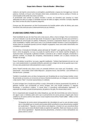 Corpos Sutis e Chacras - Guia de Estudos - Olivio Cezar
89
médium e do Espírito comunicante se contrapõem, possibilitando o repasse da mensagem por meio de
palavras. Contudo, se houver uma interação ainda maior, envolvendo os chacras cardíaco e frontal, as
comunicações serão ainda mais claras e precisas.
A paratireoide está contida na própria tireoide e secreta um hormônio que conserva os níveis
adequados de cálcio no sangue. A atividade muscular de todos os órgãos, incluindo o coração, depende
dos níveis corretos de cálcio no plasma sanguíneo.
Crianças que não apresentam um bom funcionamento da tireoide podem sofrer de idiotia, pois esses
hormônios são essenciais para o desenvolvimento do seu intelecto.
O USO DAS CORES PARA A CURA
Toda tonalidade de azul, do mais fraco até o mais escuro, afeta o chacra laríngeo. Para os tratamentos
de cura é indicado o uso do azul do lápis-lazúli. O turquesa e a água-marinha são úteis para aumentar a
capacidade de comunicação em público. Professores, escritores e expositores devem usar roupas com
essas tonalidades e meditar sobre essas cores. A cor prateada também fortalece o chacra da garganta e
sempre deve ser visualizado quando ocorrem infeções na garganta. Essas cores estão relacionadas com
a tireóide e a paratireóide.
Em sânscrito, é chamado de Vishudda, palavra derivada de "shuddhi", que significa purificar. Situa-se à
base e atrás da garganta, na nuca, na junção da espinha dorsal e da medula espinhal alongada, no
Sushumna-nadi, corresponde à glândula tireóide e estende-se até a medula alongada, envolvendo a
glândula carótida, na direção das omoplatas, relacionando-se também com os plexos nervosos da
faringe e da laringe.
Possui 16 pétalas na periferia, nas quais, segundo Leadbeater, "embora haja bastante do azul em sua
cor, o tom predominante é o prateado brilhante, parecido com o fulgor da luz da lua quando roça o mar.
Em seus raios predominam alternativamente o azul e o verde".
Arthur Powell entende este chacra como um prateado brilhante com muito azul. Aurobindo - cinza.
Satyananda - cinza-violeta. Schat chakra-Nipurana - purpúreo escuro. Siva Samhita - ouro brilhante e o
Garuda Purana - prateado.
Também é visualizado como um lótus transparente com 16 pétalas de cor cinza fumaça (violeta- cinza).
No pericárdio se encontra um círculo de cor branca (Yantra) envolvido por um triângulo e no centro está
o bija mantra "Ham". O animal representativo é o elefante.
O centro laríngeo tem a função de purificar o corpo, eliminando as toxinas provenientes do exterior. A
glândula tireóide, que corresponde ao centro laríngeo, tem uma função antitóxica. É, segundo
Aurobindo, a consciência criadora, "a mente física, a consciência externalizadora expressiva". A
expressão da verdade, através do pensamento, da palavra e da ação, flui através deste centro.
Ele é o responsável pela recepção das ondas telepáticas, que dali são transmitidas aos outros chacras e
em alguns casos o indivíduo pode sentir que os pensamentos de outras pessoas chegam pelo chacra
umbilical ou de outros centros mais abaixo. A esse respeito ensina Arthur Powell (1882 – 1969), no livro
"O Duplo Etérico".
:
"O despertar do centro astral correspondente dá a faculdade de ouvir os sons do plano astral,
isto é, a faculdade que no mundo astral produz efeito semelhante ao que denominamos audição
do mundo físico". "Quando o centro etérico está desperto, o homem em sua consciência física
ouve vozes que às vezes lhe fazem todas as espécies de sugestões. Pode ouvir música, ou outros
sons menos agradáveis". "Quando funciona plenamente, o homem se torna clariaudiente nos
planos etérico e astral".
 