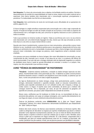Corpos Sutis e Chacras - Guia de Estudos - Olivio Cezar
90
Sem bloqueios: É o chacra da comunicação clara e objetiva, da facilidade oratória em público. Permite o
desenvolvimento do sentido de responsabilidade em todas as áreas, desde as de ordem material até as
espirituais. Este chacra também está relacionado com a comunicação espiritual, principalmente a
psicofonia. É a mediunidade mais fácil de ser desenvolvida.
Com bloqueios: Gera sentimentos de receio de recriminação social, dificuldades de se apresentar em
público, gagueira, etc.
O chacra laríngeo é o órgão extrafísico responsável pela comunicação com a vida e rege a expressão do
Espírito. A função do laríngeo vai além da simples atuação da voz humana e inclui todos os aspectos de
relacionamento com a mensagem da vida, pois comunicar-se significa relacionar-se com o próximo em
todos os sentidos.
Tudo o que acontece no Universo recebe um registro. Todas as ocorrências com o ser e no seu entorno
está relacionado com uma determinada linguagem da vida, mesmo que não seja articulada ou escrita.
Este chacra é o elo entre os corpos mental inferior e astral.
Quando este chacra é predominante, a pessoa torna-se mais comunicativa, extrovertida e possui maior
dinâmica na voz, resultando numa influência positiva para o seu psiquismo, despertando de forma mais
objetiva um sentimento de servir a humanidade. As pessoas que têm o chacra laríngeo mais estimulado
possuem maior criatividade, mais energia nas palavras, maior magnetismo verbal e atividade mental
ampliada.
Já as pessoas com pouca vitalidade no chacra laríngeo, têm maior dificuldade de comunicação, ou seja,
compreensão da vida, interação com o mundo. A voz deixa de ser clara, e as palavras são difíceis de
serem pronunciadas. O ser que não tem o laríngeo vitalizado sofre de depressão magnética ou carência
de vitalidade nesse chacra e pode ter grande dificuldade em entender o mundo e a si própria. Vive,
respira, mas não compreende o que acontece consigo.
LIVRO “TÉCNICA DA MEDIUNIDADE” DE PASTORINHO
“Psicofonia - Conforme estamos verificando, a atuação no chakra laríngeo repercute nos dois
plexos, movimentando toda a área governada por eles. A influência no plexo cervical provoca
fenômeno bastante comum: o médium com freqüência ouve antes de falar, as palavras que vai
dizer, e sente uma pressão leve em toda a região da garganta.
Ao ligar-se fluidicamente ao chakra laríngeo, atinge mais particularmente, porém, o plexo
laríngeo, dominando totalmente o aparelho fonador, desde os músculos involuntários dos
pulmões, para expulsão controlada do ar a ser utilizado na fala, até a traqueia, a laringe, as
cordas vocais e a língua. O espírito atua como controlador, de forma que o médium não
consegue resistir-lhe. Tem a impressão, por vezes, de que lhe colocaram na garganta um
aparelho de comando, que passa a falar independente da vontade do sensitivo.
Nesses casos, verificamos que há mudanças no timbre da voz, na musicalidade da frase, na
pronúncia das palavras; ora surge um sotaque estrangeiro, ora o espírito fala diretamente em
sua língua de origem, às vezes totalmente desconhecida do sensitivo.
Trata-se do fenômeno conhecido como XENOGLOSSIA, isto é, falar em "língua" (glosa)
"estrangeira” (xênios). Em o Novo Testamento é denominado GLOSSOLALIA, que simplesmente
diz: "falar" (lalía) em língua.
Embora não muito comum, há diversos casos bastante conhecidos na literatura espírita. Mas
cuidem os dirigentes de não deixar-se enganar por espíritos mistificadores que fazem o médium
desandar numa algaravia incompreensível, fazendo crer que se trata de idioma desconhecido.
Quase sempre o espírito se diverte à custa dos crédulos que os levam a sério. Remédio: prece
sincera e pedir que se exprimam em língua conhecida. Se o não fizerem, comprovada está a
mistificação, que deve ser tratada especificamente como tal. Se o médium, já fascinado, não
aceitar, paciência! Seu fim todavia, é triste, pois do fascínio passara com facilidade à obsessão.
 
