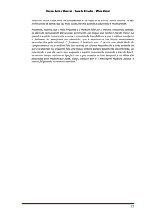 Corpos Sutis e Chacras - Guia de Estudos - Olivio Cezar
92
adquirem maior capacidade de compreender e de explicar as coisas; numa palavra, se seu
intelecto não se torna cada vez mais lúcido, mesmo quando a cultura não é muito grande.
Anotemos, todavia, que o mais frequente é o médium falar por si mesmo, traduzindo, apenas,
as idéias do comunicante. Daí só falar, geralmente, nas línguas que conhece fora do transe. Só
quando o espírito comunicante assume o comando da área de Brocá é que o médium manifesta
o fenômeno da xenoglossia (ou glossolalia, que é expressar-se em línguas normalmente
desconhecidas pelo médium). O fenômeno é bastante raro. E ocorre uma duplicidade de
comportamento: ou o médium fala (ou escreve) um idioma desconhecido e nada entende do
que está dizendo; ou, enquanto fala uma língua, embora para ele totalmente desconhecida, vai
entendendo o que diz; neste caso, enquanto o espírito comunicante comanda a área de Brocá,
ao mesmo tempo realizam-se ligações com o giro superior do lobo temporal, e as idéias são
percebidas pelo médium que pode, depois, traduzir por si a mensagem recebida, porque o
sentido foi gravado na memória cerebral.”
 