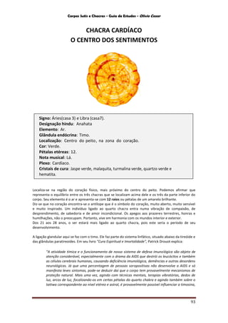 Corpos Sutis e Chacras - Guia de Estudos - Olivio Cezar
93
CHACRA CARDÍACO
O CENTRO DOS SENTIMENTOS
Localiza-se na região do coração físico, mais próximo do centro do peito. Podemos afirmar que
representa o equilíbrio entre os três chacras que se localizam acima dele e os três da parte inferior do
corpo. Seu elemento é o ar e apresenta-se com 12 raios ou pétalas de um amarelo brilhante.
Diz-se que no coração encontra-se o antílope que é o símbolo do coração, muito aberto, muito sensível
e muito inspirado. Um indivíduo ligado ao quarto chacra entra numa vibração de compaixão, de
desprendimento, de sabedoria e de amor incondicional. Os apegos aos prazeres terrestres, honras e
humilhações, não o preocupam. Portanto, vive em harmonia com os mundos interior e exterior.
Dos 21 aos 28 anos, o ser estará mais ligado ao quarto chacra, pois este seria o período de seu
desenvolvimento.
A ligação glandular aqui se faz com o timo. Ele faz parte do sistema linfático, situado abaixo da tireóide e
das glândulas paratireoides. Em seu livro "Cura Espiritual e Imortalidade", Patrick Drouot explica:
"A atividade tímica e o funcionamento de nosso sistema de defesa imunológica são objeto de
atenção considerável, especialmente com o drama da AIDS que destrói os leucócitos e também
as células cerebrais humanas, causando deficiência imunológica, demências e outras desordens
neurológicas. Já que uma percentagem de pessoas soropositivas não desenvolve a AIDS e só
manifesta leves sintomas, pode-se deduzir daí que o corpo tem provavelmente mecanismos de
proteção natural. Mais uma vez, agindo com técnicas mentais, terapias vibratórias, dedos de
luz, arcos de luz, focalizando-os em certas pétalas do quarto chakra e agindo também sobre o
tattwa correspondente ao nível etéreo e astral, é provavelmente possível influenciar a timosina,
Signo: Áries(casa 3) e Libra (casa7).
Designação hindu: Anahata
Elemento: Ar.
Glândula endócrina: Timo.
Localização: Centro do peito, na zona do coração.
Cor: Verde.
Pétalas etéreas: 12.
Nota musical: Lá.
Plexo: Cardíaco.
Cristais de cura: Jaspe verde, malaquita, turmalina verde, quartzo verde e
hematita.
 