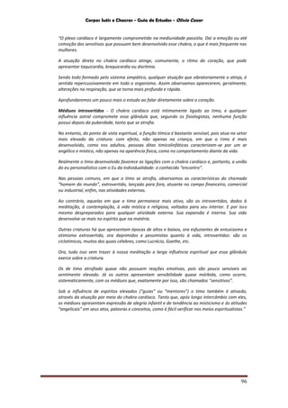 Corpos Sutis e Chacras - Guia de Estudos - Olivio Cezar
96
“O plexo cardíaco é largamente comprometido na mediunidade passista. Daí a emoção ou até
comoção dos sensitivos que possuam bem desenvolvido esse chakra, o que é mais frequente nas
mulheres.
A atuação direta no chakra cardíaco atinge, comumente, o ritmo do coração, que pode
apresentar taquicardia, braquicardia ou disritmia.
Sendo todo formado pelo sistema simpático, qualquer atuação que vibratoriamente o atinja, é
sentida repercussivamente em todo o organismo. Assim observamos aparecerem, geralmente,
alterações na respiração, que se torna mais profunda e rápida.
Aprofundaremos um pouco mais o estudo ao falar diretamente sobre o coração.
Médiuns introvertidos - O chakra cardíaco está intimamente ligado ao timo, e qualquer
influência astral compromete essa glândula que, segundo os fisiologistas, nenhuma função
possui depois da puberdade, tanto que se atrofia.
No entanto, do ponto de vista espiritual, a função tímica é bastante sensível, pois atua no setor
mais elevado da criatura: com efeito, não apenas na criança, em que o timo é mais
desenvolvido, como nos adultos, pessoas ditas timicolinfáticas caracterizam-se por um ar
angélico e místico, não apenas na aparência física, como no comportamento diante da vida.
Realmente o timo desenvolvido favorece as ligações com o chakra cardíaco e, portanto, a união
do eu personalístico com o Eu da individualidade: o conhecido “encontro”.
Nas pessoas comuns, em que o timo se atrofia, observamos as características do chamado
“homem do mundo”, extrovertido, lançado para fora, atuante no campo financeiro, comercial
ou industrial, enfim, nas atividades externas.
Ao contrário, aquelas em que o timo permanece mais ativo, são os introvertidos, dados à
meditação, à contemplação, à vida mística e religiosa, voltados para seu interior. E por isso
mesmo despreparados para qualquer atividade externa. Sua expansão é interna. Sua vida
desenvolve-se mais no espírito que na matéria.
Outras criaturas há que apresentam épocas de altos e baixos, ora esfuziantes de entusiasmo e
otimismo extrovertido, ora deprimidos e pessimistas quanto à vida, introvertidos: são os
ciclotímicos, muitos dos quais célebres, como Lucrécio, Goethe, etc.
Ora, tudo isso vem trazer à nossa meditação a larga influência espiritual que essa glândula
exerce sobre a criatura.
Os de timo atrofiado quase não possuem reações emotivas, pois são pouco sensíveis ao
sentimento elevado. Já os outros apresentam sensibilidade quase mórbida, como ocorre,
sistematicamente, com os médiuns que, exatamente por isso, são chamados “sensitivos”.
Sob a influência de espíritos elevados (“guias” ou “mentores”) o timo também é ativado,
através da atuação por meio do chakra cardíaco. Tanto que, após longo intercâmbio com eles,
os médiuns apresentam expressão de alegria infantil e de tendência ao misticismo e às atitudes
“angelicais” em seus atos, palavras e conceitos, como é fácil verificar nos meios espiritualistas.”
 