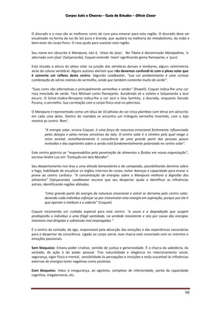 Corpos Sutis e Chacras - Guia de Estudos - Olivio Cezar
98
O dourado e o rosa são as melhores cores de cura para emanar para esta região. O dourado deve ser
visualizado na forma da luz do Sol pura e branda, que ajudará na melhoria do metabolismo, da visão e
bem-estar do corpo físico. O rosa ajuda para suavizar esta região.
Seu nome em sânscrito é Manipura, isto é, ‘cheio de jóias’. No Tibete é denominado Manipadma, ‘o
adornado com jóias’ (Satyananda). Coquet entende ‘mani’ significando gema flamejante, e ‘pura’.
Está situado à altura do plexo solar na junção das vértebras dorsais e lombares, alguns centímetros
atrás da coluna vertebral. Alguns autores alertam que não devemos confundi-lo com o plexo solar que
é somente um reflexo deste centro. Segundo Leadbeater, "sua cor predominante é uma curiosa
combinação de vários matizes do vermelho, ainda que também contenha muito do verde”.
“Suas cores são alternativas e principalmente vermelhas e verdes" (Powell). Coquet indica-lhe uma cor
rosa mesclada de verde. Tara Michael como flamejante. Aurobindo vê a violeta e Satyananda a azul
escuro. O Schat-chakra-Nirupana indica-lhe a cor azul e Siva Samhita, a dourada, enquanto Garuda
Purana, o vermelho. Sua correlação com o corpo físico está no pâncreas.
O Manipura é representado como um lótus de 10 pétalas de cor cinza plúmbeo com letras em sânscrito
em cada uma delas. Dentro do mandala se encontra um triângulo vermelho Invertido, com o bija
mantra ao centro ‘Ram’.
"A energia solar, ensina Coquet, é uma força de natureza emocional fortemente influenciada
pelos desejos e pelos nervos sensitivos do tato. O centro solar é o cérebro pelo qual reage o
reino animal; semelhantemente à consciência de uma grande parte das pessoas pouco
evoluídas e dos aspirantes sobre a senda está fundamentalmente polarizada no centro solar".
Este centro gástrico se "responsabiliza pela penetração de alimentos e fluidos em nossa organização",
escreve André Luiz em "Evolução em dois Mundos".
Seu despertamento nos leva a uma atitude benevolente e de compaixão, possibilitando domínio sobre
o fogo, habilidade de visualizar os órgãos internos do corpo, evitar doenças e capacidade para enviar o
prana ao centro cardíaco. “A concentração de energias sobre o Manipura melhora a digestão dos
alimentos” (Satyananda). Leadbeater escreve que seu despertar ajuda a identificar as influências
astrais, identificando regiões afetadas.
“Uma grande parte da energia da natureza emocional e astral se derrama pelo centro solar,
devendo cada indivíduo esforçar-se por transmutar esta energia em aspiração, porque por ele é
que operam o médium e o vidente” (Coquet).
Coquet recomenda um cuidado especial para este centro: "a usura e a degradação que surgem
predisporão o indivíduo a uma frágil santidade, na verdade inexistente e isto por causa das energias
interiores mal dirigidas e sobretudo mal empregadas ".
É o centro da vontade, do ego, responsável pela absorção das emoções e das experiências necessárias
para o despertar da consciência. Ligado ao corpo astral, esse chacra está conectado com os instintos e
emoções passionais.
Sem bloqueios: Emana poder criativo, sentido de justiça e generosidade. É o chacra da sabedoria, da
vontade, da ação e do poder pessoal. Traz naturalidade e elegância no relacionamento social,
segurança, vigor físico e mental, sensibilidade às percepções e intuições e est[a suscetível às influências
externas de energias tanto negativas como positivas.
Com bloqueios: Induz à insegurança, ao egoísmo, complexo de inferioridade, perda da capacidade
cognitiva, megalomania, etc.
 