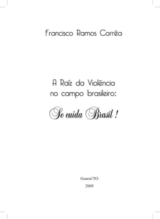 Francisco Ramos Corrêa




  A Raíz da Violência
 no campo brasileiro:

 Se cuida Brasil !


          Guaraí/TO
            2009
 