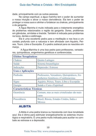 Guia das Pedras e Cristais - Mini Enciclopédia
10
Visite Nosso Site: www.cristaisaquarius.com.br
dade, principalmente com as outras pessoas.
No campo espiritual, a água marinha tem o poder de aumentar
a nossa intuição e ativar a nossa clarividência. Ela tem o poder de
proteger a nossa aura e alinhar e fortalecer os chakras, principalmente
o da garganta.
A Água Marinha é muito indicada para o tratamento energético
de problemas relacionados a região da garganta. Dores, problemas
em glândulas, amídalas e tireóide. Também é indicada para problemas
na boca, dentes e estômago.
Ela é uma excelente pedra para a meditação e nos leva a um
contato profundo com a natureza e tem afinidade com Aquário, Pei-
xes, Touro, Libra e Escorpião. É a pedra zodiacal para os nascidos em
março.
	 A Água-Marinha é uma boa pedra para professores, vereado-
res, quiropráticos, engenheiros genéticos e conferencistas.
Efeitos Terapêuticos
Chakras Quinto Laríngeo
Saúde Sistema Imunológico
Indicações Depressão | Estresse
Usos e Aplicações
Profissão Professores, Vereadores, Quiropráticos, En-
genheiros Genéticos e Conferencistas
Signo Aquário, Peixes, Touro, Libra e Escorpião
Energia Saúde e Cura e Espiritual
Características Técnicas
Ocorrência Comum, mas as mais cristalizadas são mais
caras
Procedência Brasil, Rússia, Estados Unidos, Índia e
México
ALBITA
A Albita é uma pedra branca ou translúcida com leve tonalidade
azul. Ela é ótima para estimular energeticamente os sistemas imuno-
lógico e respiratório. É uma pedra muito indicada para auxiliar no com-
bate ao estresse e a depressão.
 