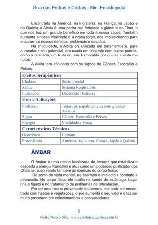 Guia das Pedras e Cristais - Mini Enciclopédia
11
Visite Nosso Site: www.cristaisaquarius.com.br
Encontrada na América, na Inglaterra, na França, no Japão e
no Quênia, a Albita é uma pedra que fortalece a glândula do Timo, o
que nos traz um grande benefício em toda a nossa saúde. Também
aumenta a nossa vitalidade e a nossa força, nos impulsionando para
encararmos nossos defeitos, problemas e desafios.
Na antiguidade, a Albita era utilizada em tratamentos e, para
aumentar o seu potencial, era usada em conjunto com outras pedras,
como a Granada, um Rubi ou uma Esmeralda por quinze a vinte mi-
nutos.
A Albita tem afinidade com os signos de Câncer, Escorpião e
Peixes.
Efeitos Terapêuticos
Chakras Sexto Frontal
Saúde Sistema Respiratório
Indicações Depressão | Estresse
Usos e Aplicações
Profissão Todas, principalmente as com grandes
desafios
Signo Câncer, Escorpião e Peixes
Energia Vitalidade e Força
Características Técnicas
Ocorrência Comum
Procedência América, Inglaterra, França, Japão e Quênia
Âmbar
O Âmbar é uma resina fossilizada de árvores que estabiliza e
desperta a energia Kundalini e atua como um poderoso purificador dos
Chakras, absorvendo também as doenças do corpo físico.
Do ponto de vista mental, ele estimula o intelecto e combate a
depressão. No corpo físico ele auxilia na saúde do estômago, baço,
rins e fígado e no tratamento de problemas de articulações.
Por ser uma resina proveniente de árvores, ele pode ser encon-
trado com insetos e vegetações, o que aumenta o seu valor e o faz ser
muito procurado por colecionadores e pesquisadores.
 