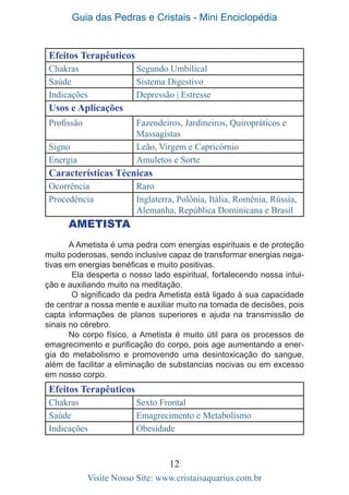 Guia das Pedras e Cristais - Mini Enciclopédia
12
Visite Nosso Site: www.cristaisaquarius.com.br
Efeitos Terapêuticos
Chakras Segundo Umbilical
Saúde Sistema Digestivo
Indicações Depressão | Estresse
Usos e Aplicações
Profissão Fazendeiros, Jardineiros, Quiropráticos e
Massagistas
Signo Leão, Virgem e Capricórnio
Energia Amuletos e Sorte
Características Técnicas
Ocorrência Raro
Procedência Inglaterra, Polônia, Itália, Romênia, Rússia,
Alemanha, República Dominicana e Brasil
Ametista
A Ametista é uma pedra com energias espirituais e de proteção
muito poderosas, sendo inclusive capaz de transformar energias nega-
tivas em energias benéficas e muito positivas.
Ela desperta o nosso lado espiritual, fortalecendo nossa intui-
ção e auxiliando muito na meditação.
O significado da pedra Ametista está ligado à sua capacidade
de centrar a nossa mente e auxiliar muito na tomada de decisões, pois
capta informações de planos superiores e ajuda na transmissão de
sinais no cérebro.
No corpo físico, a Ametista é muito útil para os processos de
emagrecimento e purificação do corpo, pois age aumentando a ener-
gia do metabolismo e promovendo uma desintoxicação do sangue,
além de facilitar a eliminação de substancias nocivas ou em excesso
em nosso corpo.
Efeitos Terapêuticos
Chakras Sexto Frontal
Saúde Emagrecimento e Metabolismo
Indicações Obesidade
 