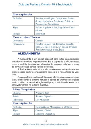 Guia das Pedras e Cristais - Mini Enciclopédia
13
Visite Nosso Site: www.cristaisaquarius.com.br
Usos e Aplicações
Profissão Artistas, Astrólogos, Dançarinos, Fazen-
deiros, Jardineiros, Ministros, Políticos,
Psicólogos e Secretárias
Signo Peixes, Aquário, Áries, Sagitário e Capri-
córnio
Energia Espiritual
Características Técnicas
Ocorrência Comum
Procedência Estados Unidos, Grã-Bretanha, Canadá,
Brasil, México, Rússia, Sri Lanka, Uruguai,
África Oriental, Sibéria, Índia
Alexandrita
A Alexandrita é um cristal especial com fortes características
metafísicas e efeitos regeneradores. Ela é capaz de equilibrar nosso
corpo e espírito, inclusive em situações de traumas, pois tem o poder
de alinhas nossos corpos físicos e etéricos.
A Pedra Alexandrita atua melhorando nossa autoestima e am-
pliando nosso poder de magnetismo pessoal e a nossa força de von-
tade.
No corpo físico, a alexandrita atua melhorando as dores muscu-
lares, fortalecendo o sistema nervoso a agindo de um modo energético
muito positivo na desintoxicação do fígado, possibilitando assim uma
sensível melhora no sistema digestivo.
Efeitos Terapêuticos
Chakras Primeiro Raíz
Saúde Sistema Digestivo
Indicações Dor Muscular
Usos e Aplicações
Profissão Quiropráticos, Massagistas e Médicos
Signo Gêmeos, Câncer
Energia Limpeza Energética
 