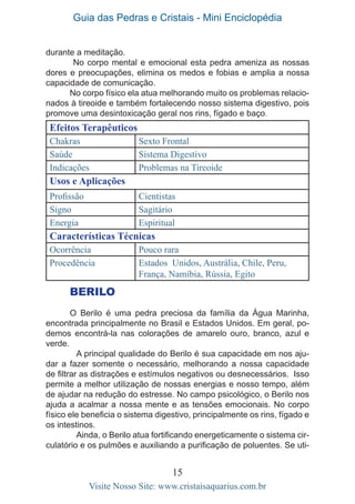 Guia das Pedras e Cristais - Mini Enciclopédia
15
Visite Nosso Site: www.cristaisaquarius.com.br
Efeitos Terapêuticos
Chakras Sexto Frontal
Saúde Sistema Digestivo
Indicações Problemas na Tireoide
Usos e Aplicações
Profissão Cientistas
Signo Sagitário
Energia Espiritual
Características Técnicas
Ocorrência Pouco rara
Procedência Estados Unidos, Austrália, Chile, Peru,
França, Namíbia, Rússia, Egito
BERILO
O Berilo é uma pedra preciosa da família da Água Marinha,
encontrada principalmente no Brasil e Estados Unidos. Em geral, po-
demos encontrá-la nas colorações de amarelo ouro, branco, azul e
verde.
	 A principal qualidade do Berilo é sua capacidade em nos aju-
dar a fazer somente o necessário, melhorando a nossa capacidade
de filtrar as distrações e estímulos negativos ou desnecessários. Isso
permite a melhor utilização de nossas energias e nosso tempo, além
de ajudar na redução do estresse. No campo psicológico, o Berilo nos
ajuda a acalmar a nossa mente e as tensões emocionais. No corpo
físico ele beneficia o sistema digestivo, principalmente os rins, fígado e
os intestinos.
	 Ainda, o Berilo atua fortificando energeticamente o sistema cir-
culatório e os pulmões e auxiliando a purificação de poluentes. Se uti-
durante a meditação.
No corpo mental e emocional esta pedra ameniza as nossas
dores e preocupações, elimina os medos e fobias e amplia a nossa
capacidade de comunicação.
No corpo físico ela atua melhorando muito os problemas relacio-
nados à tireoide e também fortalecendo nosso sistema digestivo, pois
promove uma desintoxicação geral nos rins, fígado e baço.
 