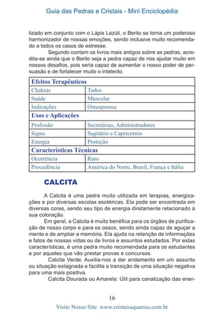 Guia das Pedras e Cristais - Mini Enciclopédia
16
Visite Nosso Site: www.cristaisaquarius.com.br
CALCITA
A Calcita é uma pedra muito utilizada em terapias, energiza-
ções e por diversas escolas esotéricas. Ela pode ser encontrada em
diversas cores, sendo seu tipo de energia diretamente relacionado à
sua coloração.
Em geral, a Calcita é muito benéfica para os órgãos de purifica-
ção de nosso corpo e para os ossos, sendo ainda capaz de aguçar a
mente e de ampliar a memória. Ela ajuda na retenção de informações
e fatos de nossas vidas ou de livros e assuntos estudados. Por estas
características, é uma pedra muito recomendada para os estudantes
e por aqueles que vão prestar provas e concursos.
	 Calcita Verde: Auxilia-nos a dar andamento em um assunto
ou situação estagnada e facilita a transição de uma situação negativa
para uma mais positiva.
	 Calcita Dourada ou Amarela: Útil para canalização das ener-
Efeitos Terapêuticos
Chakras Todos
Saúde Muscular
Indicações Osteoporose
Usos e Aplicações
Profissão Secretárias, Administradores
Signo Sagitário e Capricórnio
Energia Proteção
Características Técnicas
Ocorrência Raro
Procedência América do Norte, Brasil, França e Itália
lizado em conjunto com o Lápis Lazúli, o Berilo se torna um poderoso
harmonizador de nossas emoções, sendo inclusive muito recomenda-
do a todos os casos de estresse.
	 Segundo contam os livros mais antigos sobre as pedras, acre-
dita-se ainda que o Berilo seja a pedra capaz de nos ajudar muito em
nossos desafios, pois seria capaz de aumentar o nosso poder de per-
suasão e de fortalecer muito o intelecto.
 