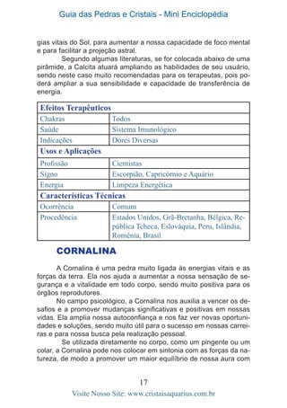 Guia das Pedras e Cristais - Mini Enciclopédia
17
Visite Nosso Site: www.cristaisaquarius.com.br
gias vitais do Sol, para aumentar a nossa capacidade de foco mental
e para facilitar a projeção astral.
	 Segundo algumas literaturas, se for colocada abaixo de uma
pirâmide, a Calcita atuará ampliando as habilidades de seu usuário,
sendo neste caso muito recomendadas para os terapeutas, pois po-
derá ampliar a sua sensibilidade e capacidade de transferência de
energia.
Efeitos Terapêuticos
Chakras Todos
Saúde Sistema Imunológico
Indicações Dores Diversas
Usos e Aplicações
Profissão Cientistas
Signo Escorpião, Capricórnio e Aquário
Energia Limpeza Energética
Características Técnicas
Ocorrência Comum
Procedência Estados Unidos, Grã-Bretanha, Bélgica, Re-
pública Tcheca, Eslováquia, Peru, Islândia,
Romênia, Brasil
CORNALINA
A Cornalina é uma pedra muito ligada às energias vitais e as
forças da terra. Ela nos ajuda a aumentar a nossa sensação de se-
gurança e a vitalidade em todo corpo, sendo muito positiva para os
órgãos reprodutores.
No campo psicológico, a Cornalina nos auxilia a vencer os de-
safios e a promover mudanças significativas e positivas em nossas
vidas. Ela amplia nossa autoconfiança e nos faz ver novas oportuni-
dades e soluções, sendo muito útil para o sucesso em nossas carrei-
ras e para nossa busca pela realização pessoal.
	 Se utilizada diretamente no corpo, como um pingente ou um
colar, a Cornalina pode nos colocar em sintonia com as forças da na-
tureza, de modo a promover um maior equilíbrio de nossa aura com
 