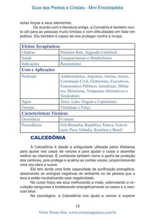 Guia das Pedras e Cristais - Mini Enciclopédia
18
Visite Nosso Site: www.cristaisaquarius.com.br
Efeitos Terapêuticos
Chakras Primeiro Raíz, Segundo Umbilical
Saúde Emagrecimento e Metabolismo
Indicações Reumatismo
Usos e Aplicações
Profissão Ambientalistas, Arquiteto, Atletas, Atores,
Construção Civil, Eletricistas, Executivos,
Funcionários Públicos, Jornalistas, Milita-
res, Motoristas, Terapeutas Alternativos e
Vendedores
Signo Áries, Leão, Virgem e Capricórnio
Energia Vitalidade e Força
Características Técnicas
Ocorrência Comum
Procedência Grã-Bretanha, República Tcheca, Eslová-
quia, Peru, Islândia, Romênia e Brasil
CALCEDÔNIA
A Calcedônia é desde a antiguidade utilizada pelos tibetanos
para ajudar nos casos de varizes e para ajudar o corpo a assimilar
melhor as vitaminas. É conhecida também como a pedra de proteção
dos cantores, pois protege e acalma as cordas vocais, proporcionando
uma voz clara e suave.
Ela tem ainda uma forte capacidade de purificação energética,
absorvendo as energias negativas do ambiente ou da pessoa que a
toca e então neutralizando esta negatividade.
No corpo físico ela atua melhorando a visão, estimulando a cir-
culação sanguínea e fortalecendo energeticamente os ossos e a vesí-
cula biliar.
No psicológico, a Calcedônia nos ajuda a vencer e superar
estas forças e seus elementos.
	 De acordo com a literatura antiga, a Cornalina é também mui-
to útil para as pessoas muito tímidas e com dificuldades em falar em
público. Ela também é capaz de nos proteger contra a inveja.
 