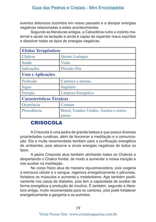Guia das Pedras e Cristais - Mini Enciclopédia
19
Visite Nosso Site: www.cristaisaquarius.com.br
Efeitos Terapêuticos
Chakras Quinto Laríngeo
Saúde Visão
Indicações Pressão Alta
Usos e Aplicações
Profissão Cantores e artistas
Signo Sagitário
Energia Limpeza Energética
Características Técnicas
Ocorrência Comum
Procedência Brasil, Estados Unidos, Áustria e outros
países
eventos dolorosos ocorridos em nosso passado e a dissipar energias
negativas relacionadas a estes acontecimentos.
Segundo as literaturas antigas, a Calcedônia nutre o instinto ma-
ternal e ajuda na lactação e ainda é capaz de espantar maus espíritos
e dissolver todos os tipos de energias negativas.
CRISOCOLA
A Crisocola é uma pedra de grande beleza e que possui diversas
propriedades curativas, além de favorecer a meditação e a comunica-
ção. Ela é muito recomendada também para a purificação energética
de ambientes, pois absorve e anula energias negativas de todos os
tipos.
A pedra Crisocola atua também alinhando todos os Chakras e
despertando o Chakra frontal, de modo a aumentar a nossa intuição e
nos auxiliar na meditação.
No corpo físico atua de maneira rejuvenescedora, pois oxigena
a estrutura celular e o sangue, regenera energeticamente o pâncreas,
fortalece os músculos e aumenta o metabolismo. Age também positi-
vamente nos casos de diabetes, pois tem a capacidade de auxiliar de
forma energética a produção de insulina. É também, segundo a litera-
tura antiga, muito recomendada para os cantores, pois pode fortalecer
energeticamente a garganta e os pulmões.
 