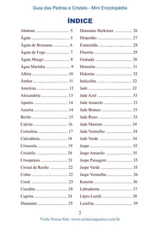 Guia das Pedras e Cristais - Mini Enciclopédia
2
Visite Nosso Site: www.cristaisaquarius.com.br
Abalone ................................ 5
Ágata .................................... 5
Ágata de Botsuana ............... 6
Ágata de Fogo ...................... 7
Ágata Musgo ........................ 8
Água Marinha ....................... 9
Albita .................................. 10
Âmbar ................................. 11
Ametista .............................. 12
Alexandrita ......................... 13
Apatita ................................ 14
Azurita ................................ 14
Berilo .................................. 15
Calcita ................................ 16
Cornalina ............................ 17
Calcedônia ......................... 18
Crisocola ............................ 19
Crisótilo ............................. 20
Crisoprásio ......................... 21
Cristal de Rocha ................ 22
Cobre .................................. 22
Coral ................................... 23
Creedita .............................. 24
Cuprita ............................... 24
Diamante ............................ 25
Diamante Herkimer ................ 26
Diopsídio ................................. 27
Esmeralda ................................ 28
Fluorita .................................... 29
Granada ................................... 30
Hematita .................................. 31
Hidenita ................................... 32
Indicolita ................................. 32
Jade ......................................... 32
Jade Azul ................................. 33
Jade Amarelo ........................... 33
Jade Branco ............................. 33
Jade Roxo ................................ 33
Jade Marrom ........................... 34
Jade Vermelho ......................... 34
Jade Verde .............................. 34
Jaspe ........................................ 35
Jaspe Amarelo ........................ 35
Jaspe Paisagem ........................ 35
Jaspe Verde .............................. 35
Jaspe Vermelho ........................ 36
Kunzita .................................... 36
Labradorita .............................. 37
Lápis-Lazúli ............................ 38
Lazulita .................................... 39
Índice
 