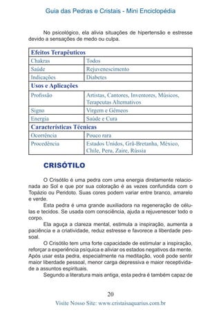 Guia das Pedras e Cristais - Mini Enciclopédia
20
Visite Nosso Site: www.cristaisaquarius.com.br
Efeitos Terapêuticos
Chakras Todos
Saúde Rejuvenescimento
Indicações Diabetes
Usos e Aplicações
Profissão Artistas, Cantores, Inventores, Músicos,
Terapeutas Alternativos
Signo Virgem e Gêmeos
Energia Saúde e Cura
Características Técnicas
Ocorrência Pouco rara
Procedência Estados Unidos, Grã-Bretanha, México,
Chile, Peru, Zaire, Rússia
CRISÓTILO
O Crisótilo é uma pedra com uma energia diretamente relacio-
nada ao Sol e que por sua coloração é as vezes confundida com o
Topázio ou Peridoto. Suas cores podem variar entre branco, amarelo
e verde.
Esta pedra é uma grande auxiliadora na regeneração de célu-
las e tecidos. Se usada com consciência, ajuda a rejuvenescer todo o
corpo.
Ela aguça a clareza mental, estimula a inspiração, aumenta a
paciência e a criatividade, reduz estresse e favorece a liberdade pes-
soal.
O Crisótilo tem uma forte capacidade de estimular a inspiração,
reforçar a experiência psíquica e aliviar os estados negativos da mente.
Após usar esta pedra, especialmente na meditação, você pode sentir
maior liberdade pessoal, menor carga depressiva e maior receptivida-
de a assuntos espirituais.
Segundo a literatura mais antiga, esta pedra é também capaz de
No psicológico, ela alivia situações de hipertensão e estresse
devido a sensações de medo ou culpa.
 