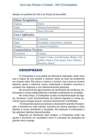 Guia das Pedras e Cristais - Mini Enciclopédia
21
Visite Nosso Site: www.cristaisaquarius.com.br
Efeitos Terapêuticos
Chakras Todos
Saúde Sistema Imunológico
Indicações Dores Diversas
Usos e Aplicações
Profissão Cientistas
Signo Escorpião, Capricórnio e Aquário
Energia Limpeza Energética
Características Técnicas
Ocorrência Comum
Procedência Estados Unidos, Grã-Bretanha, Bélgica, Re-
pública Tcheca, Eslováquia, Peru, Islândia,
Romênia, Brasil
dissipar os poderes do mal e as forças da escuridão.
CRISOPRÁSIO
O Crisoprásio é uma pedra de belíssima coloração verde neon
que é capaz de nos auxiliar a resolver todos os tipos de problemas
em nossas vidas. Ele reduz o medo e o ciúmes, traz a tona os nossos
talentos, ajuda a melhorar nossa criatividade e também incentiva o
sucesso nos negócios e nos relacionamentos pessoais.
No emocional ele age trazendo um sentimento de confiança, es-
timulando a nossa independência e também acalmando as emoções.
No corpo físico, o Crisoprásio auxilia na desintoxicação do fíga-
do, favorece o bom funcionamento do sistema digestivo e ainda au-
menta nossa energia sexual, inclusive favorecendo a fertilidade.
O Crisoprásio ajuda as pessoas a alcançarem grande introspec-
ção, a sentirem-se mais calmas, tornarem-se menos egoístas e mais
abertas a novos ambientes e situações. Ele estimula a criatividade e
faz aparecer talentos desconhecidos.
Segundo as literaturas mais antigas, o Crisoprásio pode nos
ajudar a encontrar um verdadeiro amor e a escapar de situações de
grande risco e perigo.
 