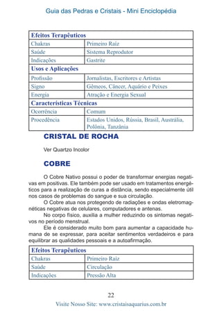 Guia das Pedras e Cristais - Mini Enciclopédia
22
Visite Nosso Site: www.cristaisaquarius.com.br
Efeitos Terapêuticos
Chakras Primeiro Raíz
Saúde Sistema Reprodutor
Indicações Gastrite
Usos e Aplicações
Profissão Jornalistas, Escritores e Artistas
Signo Gêmeos, Câncer, Aquário e Peixes
Energia Atração e Energia Sexual
Características Técnicas
Ocorrência Comum
Procedência Estados Unidos, Rússia, Brasil, Austrália,
Polônia, Tanzânia
CRISTAL DE ROCHA
Ver Quartzo Incolor
COBRE
O Cobre Nativo possui o poder de transformar energias negati-
vas em positivas. Ele também pode ser usado em tratamentos energé-
ticos para a realização de curas a distância, sendo especialmente útil
nos casos de problemas do sangue e sua circulação.
O Cobre atua nos protegendo de radiações e ondas eletromag-
néticas negativas de celulares, computadores e antenas.
No corpo físico, auxilia a mulher reduzindo os sintomas negati-
vos no período menstrual.
Ele é considerado muito bom para aumentar a capacidade hu-
mana de se expressar, para aceitar sentimentos verdadeiros e para
equilibrar as qualidades pessoais e a autoafirmação.
Efeitos Terapêuticos
Chakras Primeiro Raíz
Saúde Circulação
Indicações Pressão Alta
 