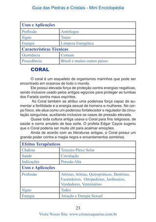 Guia das Pedras e Cristais - Mini Enciclopédia
23
Visite Nosso Site: www.cristaisaquarius.com.br
Usos e Aplicações
Profissão Astrólogos
Signo Touro
Energia Limpeza Energética
Características Técnicas
Ocorrência Comum
Procedência Brasil e muitos outros países
CORAL
O coral é um esqueleto de organismos marinhos que pode ser
encontrado em oceanos de todo o mundo.
Ele possui elevada força de proteção contra energias negativas,
sendo inclusive usado pelos antigos egípcios para proteger as tumbas
dos Faraós contra maus espíritos.
Ao Coral também se atribui uma poderosa força capaz de au-
mentar a fertilidade e a energia sexual de homens e mulheres. No cor-
po físico, ele atua como um poderoso fortalecedor e regulador da circu-
lação sanguínea, auxiliando inclusive os casos de pressão elevada.
Quase toda cultura antiga usava o Coral para fins religiosos, de
saúde e como amuleto de boa sorte. O profeta Edgar Cayce sugeriu
que o Coral poderia ser muito útil para acalmar emoções.
Ainda de acordo com as literaturas antigas, o Coral possui um
grande poder contra a magia negra e encantamentos sombrios.
Efeitos Terapêuticos
Chakras Terceiro Plexo Solar
Saúde Circulação
Indicações Pressão Alta
Usos e Aplicações
Profissão Artistas, Atletas, Quiropráticos, Dentistas,
Fazendeiros, Ortopedistas, Jardineiros,
Vendedores, Veterinários
Signo Todos
Energia Atração e Energia Sexual
 