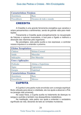 Guia das Pedras e Cristais - Mini Enciclopédia
24
Visite Nosso Site: www.cristaisaquarius.com.br
CREEDITA
A Creedita é uma grande ferramenta energética que canaliza e
aclara pensamentos e sentimentos, sendo de grande valia para medi-
tações.
Fisicamente a Creedita ajuda energeticamente na recuperação
de fraturas e rupturas musculares, é boa para o fígado e melhora a
absorção das vitaminas pelo organismo.
No psicológico, esta pedra auxilia a nos expressar, a controlar
nossos impulsos e a entender o próximo.
Efeitos Terapêuticos
Chakras Sétimo Coronal
Saúde Muscular
Indicações Dor Muscular
Usos e Aplicações
Profissão Atletas e Esportistas
Signo Capricórnio
Energia Espiritual
Características Técnicas
Ocorrência Raro
Procedência México
CUPRITA
A Cuprita é uma pedra muito envolvida com a energia espiritual.
Muito utilizada para elevar a vitalidade, ela nos ajuda a absorver o Prâ-
na (energia vital universal).
No corpo físico, a Cuprita auxilia no tratamento de doenças no
sangue e pulmão e também nos desequilíbrios metabólicos.
Na meditação, esta pedra nos ajuda a entender o verdadeiro
significado da vida, deixando de lado as vontades mundanas.
Características Técnicas
Ocorrência Raro
Procedência Oceanos de todo o mundo
 