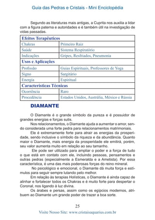 Guia das Pedras e Cristais - Mini Enciclopédia
25
Visite Nosso Site: www.cristaisaquarius.com.br
Segundo as literaturas mais antigas, a Cuprita nos auxilia a lidar
com a figura paterna e autoridades e é também útil na investigação de
vidas passadas.
Efeitos Terapêuticos
Chakras Primeiro Raiz
Saúde Sistema Respiratório
Indicações Gripes, Resfriados, Pneumonia
Usos e Aplicações
Profissão Guias Espirituais, Professores de Yoga
Signo Sargitário
Energia Espiritual
Características Técnicas
Ocorrência Raro
Procedência Estados Unidos, Austrália, México e Rússia
DIAMANTE
O Diamante é o grande símbolo da pureza e é possuidor de
grandes energias e forças sutis.
Nos relacionamentos, o Diamante ajuda a aumentar o amor, sen-
do considerada uma forte pedra para relacionamentos matrimoniais.
Ele é extremamente forte para atrair as energias da prosperi-
dade, sendo inclusive o símbolo da riqueza e da abundância. Quanto
maior o Diamante, mais energia da prosperidade ele emitirá, porém,
seu valor aumenta muito em relação ao seu tamanho.
Ele pode ser utilizado para ampliar o poder e a força de tudo
o que está em contato com ele, incluindo pessoas, pensamentos e
outras pedras (especialmente a Esmeralda e a Ametista). Por essa
característica, é uma das mais poderosas forças do reino mineral.
No psicológico e emocional, o Diamante dá muita força e estí-
mulos para seguir sempre lutando pelo melhor.
Em relação às terapias Holísticas, o Diamante é ainda capaz de
alinhar e fortalecer todos os Chakras e é muito forte para despertar o
Coronal, nos ligando à luz divina.
Os árabes e persas, assim como os egípcios modernos, atri-
buem ao Diamante um grande poder de trazer a boa sorte.
 