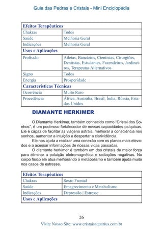 Guia das Pedras e Cristais - Mini Enciclopédia
26
Visite Nosso Site: www.cristaisaquarius.com.br
Efeitos Terapêuticos
Chakras Todos
Saúde Melhoria Geral
Indicações Melhoria Geral
Usos e Aplicações
Profissão Atletas, Bancários, Cientistas, Cirurgiões,
Dentistas, Estudantes, Fazendeiros, Jardinei-
ros, Terapeutas Alternativos
Signo Todos
Energia Prosperidade
Características Técnicas
Ocorrência Muito Raro
Procedência África, Austrália, Brasil, Índia, Rússia, Esta-
dos Unidos
Diamante Herkimer
O Diamante Herkimer, também conhecido como “Cristal dos So-
nhos”, é um poderoso fortalecedor de nossas capacidades psíquicas.
Ele é capaz de facilitar as viagens astrais, melhorar a consciência nos
sonhos, aumentar a intuição e despertar a clarividência.
Ele nos ajuda a realizar uma conexão com os planos mais eleva-
dos e a acessar informações de nossas vidas passadas.
O diamante herkimer é também um dos cristais de maior força
para eliminar a poluição eletromagnética e radiações negativas. No
corpo físico ele atua melhorando o metabolismo e também ajuda muito
nos casos de estresse.
Efeitos Terapêuticos
Chakras Sexto Frontal
Saúde Emagrecimento e Metabolismo
Indicações Depressão | Estresse
Usos e Aplicações
 