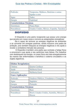 Guia das Pedras e Cristais - Mini Enciclopédia
27
Visite Nosso Site: www.cristaisaquarius.com.br
DIOPSÍDIO
O Diopsídio é uma pedra revigorante que possui uma energia
que penetra em nosso corpo e remove as estagnações energéticas.
Ele é capaz de remover as energias negativas de ambientes
a as converter em energias positivas, sendo inclusive uma pedra de
proteção, pois também bloqueia as energias negativas e nos ajuda a
revelar a verdadeira intenção das pessoas.
O Diopsídio é também uma pedra que combate a fadiga física
e emocional e que ajuda a nos sentirmos mais felizes. Por trabalhar
com desbloqueio de energia, no corpo físico ela trata energeticamente
da maioria das enfermidades e beneficia o sistema circulatório e os
órgãos digestivos.
Efeitos Terapêuticos
Chakras Quarto Cardíaco
Saúde Melhoria Geral
Indicações Melhoria Geral
Usos e Aplicações
Profissão Oradores Públicos, Estudantes e Cirurgiões
Signo Sagitário
Energia Proteção
Características Técnicas
Ocorrência Raro
Procedência Brasil, Estados Unidos, Austrália, México e
Rússia
Profissão Terapeutas, Médicos, Dentistas e outras
ligadas a cura
Signo Todos
Energia Espiritual
Características Técnicas
Ocorrência Pouco Raro
Procedência Estados Unidos, México, Espanha, Tanzânia
 