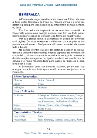 Guia das Pedras e Cristais - Mini Enciclopédia
28
Visite Nosso Site: www.cristaisaquarius.com.br
ESMERALDA
A Esmeralda, segundo a literatura esotérica, foi trazida para
a Terra pelos Senhores de Fogo do Planeta Vênus e é uma im-
portante pedra para todos aqueles que trabalham com as ciências
ou cura.
Ela é a pedra da inspiração e do amor bem sucedido. A
Esmeralda possui uma energia especial que tem um forte poder
harmonizador e capaz de eliminar toda forma de negatividade.
Por sua grande força, a Esmeralda foi usada por diversas
civilizações. Os Incas e Astecas a utilizavam para ampliar as ca-
pacidades psíquicas e Cleópatra a utilizava como elixir da juven-
tude e beleza.
No campo mental, ela age despertando o poder de clarivi-
dência e também intensificando nossas capacidades mentais. No
corpo físico, atua como uma forte pedra de cura, pois promove a
desintoxicação energética do fígado, melhora os problemas de
coluna e é muito recomendada para casos de diabetes e para
fortalecer a visão.
A Esmeralda pode ser utilizada sozinha, porém tem sua
energia bastante ampliada quando utilizada em conjunto com o
Diamante.
Efeitos Terapêuticos
Chakras Sétimo Coronal
Saúde Visão
Indicações Diabetes
Usos e Aplicações
Profissão Advogados, Ambientalistas, Atletas, Dança-
rinos, Donas de Casa, Enfermeiras, Escrito-
res, Fazendeiros, Jardineiros e Médicos
Signo Câncer, Touro, Libra e Escorpião
Energia Saúde e Cura
Características Técnicas
Ocorrência Raro
Procedência Índia, Zimbábue, Tanzânia, Brasil, Egito, Áustria
 