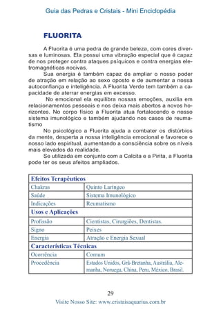 Guia das Pedras e Cristais - Mini Enciclopédia
29
Visite Nosso Site: www.cristaisaquarius.com.br
FLUORITA
A Fluorita é uma pedra de grande beleza, com cores diver-
sas e luminosas. Ela possui uma vibração especial que é capaz
de nos proteger contra ataques psíquicos e contra energias ele-
tromagnéticas nocivas.
Sua energia é também capaz de ampliar o nosso poder
de atração em relação ao sexo oposto e de aumentar a nossa
autoconfiança e inteligência. A Fluorita Verde tem também a ca-
pacidade de aterrar energias em excesso.
No emocional ela equilibra nossas emoções, auxilia em
relacionamentos pessoais e nos deixa mais abertos a novos ho-
rizontes. No corpo físico a Fluorita atua fortalecendo o nosso
sistema imunológico e também ajudando nos casos de reuma-
tismo
No psicológico a Fluorita ajuda a combater os distúrbios
da mente, desperta a nossa inteligência emocional e favorece o
nosso lado espiritual, aumentando a consciência sobre os níveis
mais elevados da realidade.
Se utilizada em conjunto com a Calcita e a Pirita, a Fluorita
pode ter os seus afeitos ampliados.
Efeitos Terapêuticos
Chakras Quinto Laríngeo
Saúde Sistema Imunológico
Indicações Reumatismo
Usos e Aplicações
Profissão Cientistas, Cirurgiões, Dentistas.
Signo Peixes
Energia Atração e Energia Sexual
Características Técnicas
Ocorrência Comum
Procedência Estados Unidos, Grã-Bretanha, Austrália, Ale-
manha, Noruega, China, Peru, México, Brasil.
 