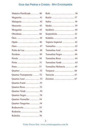 Guia das Pedras e Cristais - Mini Enciclopédia
3
Visite Nosso Site: www.cristaisaquarius.com.br
Madeira Petrificada ............. 40
Magnetita ............................. 41
Malaquita ............................. 42
Meteorito ............................. 43
Morganita ............................ 43
Obsidiana ............................ 44
Ônix ..................................... 45
Opala ................................... 46
Ouro ..................................... 47
Pedra da Lua ........................ 48
Peridoto ............................... 49
Pérola .................................. 50
Pirita .................................... 51
Prata .................................... 51
Quartzo ................................ 52
Quartzo Transparente .......... 52
Quartzo Azul ........................ 53
Quartzo Fumê ..................... .53
Quartzo Rosa ....................... 53
Quartzo Verde ...................... 54
Quartzo Negro ..................... 54
Quartzo Vermelho ............... 54
Quartzo Tangerina ............... 54
Rodocrosita ......................... 55
Rodonita .............................. 56
Rubelita ............................... 56
Rubi ........................................ 56
Rutilo ..................................... 57
Safira ...................................... 58
Sárdio ..................................... 59
Sardônix ................................. 60
Serpentinita ............................ 61
Sodalita .................................. 61
Topázio Imperial .................... 62
Turmalina ............................... 63
Turmalina Azul ...................... 64
Turmalina Negra .................... 64
Turmalina Rosa ...................... 64
Turmalina Verde ..................... 65
Turmalina Melancia ............... 65
Turquesa ................................ 66
Variscita ................................. 67
Zircônio ................................. 67
 
