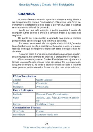 Guia das Pedras e Cristais - Mini Enciclopédia
30
Visite Nosso Site: www.cristaisaquarius.com.br
GRANADA
A pedra Granada é muito apreciada desde a antiguidade e
era tida por muitos como a “pedra da luz”. Ela possui uma força ex-
tremamente energizante e nos ajuda a prever situações de perigo
se usada como talismã de proteção.
Ainda por sua alta energia, a pedra granada é capaz de
energizar outras pedras e cristais e também trazer o sucesso nos
negócios.
Do ponto de vista mental, a granada nos ajuda a eliminar
pensamentos obsoletos que não têm mais serventia.
Em nosso emocional, ela nos ajuda a reduzir inibições e ta-
bus e também nos auxilia a reciclar sentimentos e renovar o amor,
fazendo com que consigamos expressar estas emoções mais fa-
cilmente
No corpo físico é uma pedra muito ligada ao sangue, ajudan-
do a circulação, no controle da pressão e protegendo o coração.
Quando usada junto ao Chakra Frontal (sexto), ajuda a ob-
termos informações de nossas vidas passadas. Se forem carrega-
das junto ao corpo ou no bolso e depois colocadas sobre a testa de
outra pessoa, serão formados fortes vínculos com esse indivíduo.
Efeitos Terapêuticos
Chakras Quarto Cardíaco
Saúde Circulação
Indicações Pressão Alta
Usos e Aplicações
Profissão Donas de Casa e Comunicadores
Signo Aquário, Leão, Áries, Escorpião e Capricór-
nio
Energia Vitalidade e Força
Características Técnicas
Ocorrência Comum
Procedência Existem no mundo todo.
 