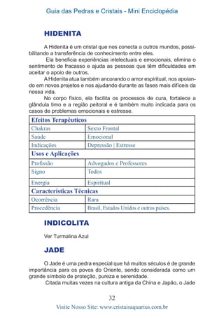 Guia das Pedras e Cristais - Mini Enciclopédia
32
Visite Nosso Site: www.cristaisaquarius.com.br
HIDENITA
A Hidenita é um cristal que nos conecta a outros mundos, possi-
bilitando a transferência de conhecimento entre eles.
Ela beneficia experiências intelectuais e emocionais, elimina o
sentimento de fracasso e ajuda as pessoas que têm dificuldades em
aceitar o apoio de outros.
AHidenita atua também ancorando o amor espiritual, nos apoian-
do em novos projetos e nos ajudando durante as fases mais difíceis da
nossa vida.
No corpo físico, ela facilita os processos de cura, fortalece a
glândula timo e a região peitoral e é também muito indicada para os
casos de problemas emocionais e estresse.
Efeitos Terapêuticos
Chakras Sexto Frontal
Saúde Emocional
Indicações Depressão | Estresse
Usos e Aplicações
Profissão Advogados e Professores
Signo Todos
Energia Espiritual
Características Técnicas
Ocorrência Rara
Procedência Brasil, Estados Unidos e outros países.
INDICOLITA
Ver Turmalina Azul
JADE
O Jade é uma pedra especial que há muitos séculos é de grande
importância para os povos do Oriente, sendo considerada como um
grande símbolo de proteção, pureza e serenidade.
Citada muitas vezes na cultura antiga da China e Japão, o Jade
 