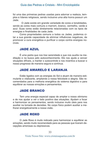 Guia das Pedras e Cristais - Mini Enciclopédia
33
Visite Nosso Site: www.cristaisaquarius.com.br
foi uma das primeiras pedras usadas para adornar a realeza, tem-
plos e líderes religiosos, sendo inclusive uma alta honra possuir um
Jade.
	 O Jade existe em grande variedade de cores e tonalidades,
sendo as cores mais comuns o marrom, branco, vermelho, verde e
azul. Suas cores estão diretamente relacionadas com os tipos de
energias e finalidades de cada Jade.
Como propriedades comuns a todos os Jades, podemos ci-
tar a sua grande capacidade de eliminar influências negativas, de
promover a cura energética e purificar o corpo contra energias no-
civas.
	
Jade Azul
É uma pedra que nos traz serenidade e que nos auxilia na me-
ditação e na busca pelo autoconhecimento. Ele nos ajuda a vencer
situações difíceis, a manter o autocontrole e nos incentiva a buscar o
nosso progresso de maneira segura e contínua.
Jade Amarelo e Laranja
Estão ligados com as energias do Sol e atuam de maneira esti-
mulante e vitalizante, ampliando a nossa felicidade e alegria. São re-
comendados para a melhoria energética do sistema digestivo e para
equilibrar as nossas emoções e pensamentos.
Jade Branco
Tem uma energia especial capaz de ampliar o nosso otimismo
e de nos ajudar a ver o lado positivo das situações. Ajudam a focar
e harmonizar os pensamentos, sendo inclusive muito úteis para nos
auxiliar na tomada de decisões. No corpo físico podem auxiliar a me-
lhorar energeticamente a nossa visão.
Jade Roxo
O Jade Roxo é muito indicado para harmonizar e equilibrar as
emoções, sendo muito recomendado para as pessoas que tiveram de-
cepções amorosas ou depressivas.
 