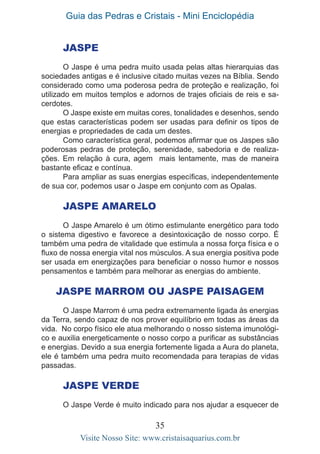 Guia das Pedras e Cristais - Mini Enciclopédia
35
Visite Nosso Site: www.cristaisaquarius.com.br
JASPE
O Jaspe é uma pedra muito usada pelas altas hierarquias das
sociedades antigas e é inclusive citado muitas vezes na Bíblia. Sendo
considerado como uma poderosa pedra de proteção e realização, foi
utilizado em muitos templos e adornos de trajes oficiais de reis e sa-
cerdotes.
O Jaspe existe em muitas cores, tonalidades e desenhos, sendo
que estas características podem ser usadas para definir os tipos de
energias e propriedades de cada um destes.
Como característica geral, podemos afirmar que os Jaspes são
poderosas pedras de proteção, serenidade, sabedoria e de realiza-
ções. Em relação à cura, agem mais lentamente, mas de maneira
bastante eficaz e contínua.
Para ampliar as suas energias específicas, independentemente
de sua cor, podemos usar o Jaspe em conjunto com as Opalas.
Jaspe Amarelo
O Jaspe Amarelo é um ótimo estimulante energético para todo
o sistema digestivo e favorece a desintoxicação de nosso corpo. É
também uma pedra de vitalidade que estimula a nossa força física e o
fluxo de nossa energia vital nos músculos. A sua energia positiva pode
ser usada em energizações para beneficiar o nosso humor e nossos
pensamentos e também para melhorar as energias do ambiente.
Jaspe Marrom ou Jaspe Paisagem
O Jaspe Marrom é uma pedra extremamente ligada às energias
da Terra, sendo capaz de nos prover equilíbrio em todas as áreas da
vida. No corpo físico ele atua melhorando o nosso sistema imunológi-
co e auxilia energeticamente o nosso corpo a purificar as substâncias
e energias. Devido a sua energia fortemente ligada a Aura do planeta,
ele é também uma pedra muito recomendada para terapias de vidas
passadas.
Jaspe Verde
O Jaspe Verde é muito indicado para nos ajudar a esquecer de
 
