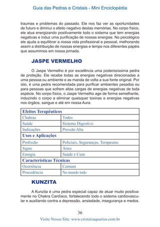 Guia das Pedras e Cristais - Mini Enciclopédia
36
Visite Nosso Site: www.cristaisaquarius.com.br
traumas e problemas do passado. Ele nos faz ver as oportunidades
de futuro e diminui o efeito negativo destas memórias. No corpo físico,
ele atua energizando positivamente todo o sistema que tem energias
negativas e induz uma purificação de nossas energias. No psicológico
ele ajuda a equilibrar a nossa vida profissional e pessoal, melhorando
assim a distribuição de nossas energias e tempo nos diferentes papéis
que assumimos em nossa jornada.
Jaspe Vermelho
O Jaspe Vermelho é por excelência uma poderosíssima pedra
de proteção. Ele recebe todas as energias negativas direcionadas a
uma pessoa ou ambiente e as manda de volta a sua fonte original. Por
isto, é uma pedra recomendada para purificar ambientes pesados ou
para pessoas que sofrem altas cargas de energias negativas de toda
espécie. No corpo físico, o Jaspe Vermelho age de forma semelhante,
induzindo o corpo a eliminar quaisquer toxinas e energias negativas
nos órgãos, sangue e até em nossa Aura.
Efeitos Terapêuticos
Chakras Todos
Saúde Sistema Digestivo
Indicações Pressão Alta
Usos e Aplicações
Profissão Policiais, Seguranças, Terapeutas
Signo Áries
Energia Saúde e Cura
Características Técnicas
Ocorrência Comum
Procedência No mundo todo
KUNZITA
A Kunzita é uma pedra especial capaz de atuar muito positiva-
mente no Chakra Cardíaco, fortalecendo todo o sistema cardiovascu-
lar e auxiliando contra a depressão, ansiedade, insegurança e medos.
 