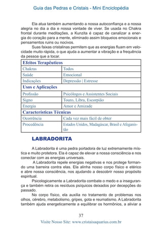 Guia das Pedras e Cristais - Mini Enciclopédia
37
Visite Nosso Site: www.cristaisaquarius.com.br
Ela atua também aumentando a nossa autoconfiança e a nossa
alegria no dia a dia e nossa vontade de viver. Se usada no Chakra
frontal durante meditações, a Kunzita é capaz de canalizar a ener-
gia do coração para a mente, eliminado assim bloqueios emocionais e
pensamentos ruins ou nocivos.
Suas faixas cristalinas permitem que as energias fluam em velo-
cidade muito rápida, o que ajuda a aumentar a vibração e a frequência
da pessoa que a tocar.
Efeitos Terapêuticos
Chakras Todos
Saúde Emocional
Indicações Depressão | Estresse
Usos e Aplicações
Profissão Psicólogos e Assistentes Sociais
Signo Touro, Libra, Escorpião
Energia Amor e Amizade
Características Técnicas
Ocorrência Cada vez mais fácil de obter
Procedência Estados Unidos, Madagáscar, Brasil e Afeganis-
tão
LABRADORITA
A Labradorita é uma pedra portadora de luz extremamente mís-
tica e muito protetora. Ela é capaz de elevar a nossa consciência e nos
conectar com as energias universais.
A Labradorita repele energias negativas e nos protege forman-
do uma barreira contra elas. Ela alinha nosso corpo físico e etérico
e abre nossa consciência, nos ajudando a descobrir nosso propósito
espiritual.
Psicologicamente a Labradorita combate o medo e a inseguran-
ça e também retira os resíduos psíquicos deixados por decepções do
passado.
No corpo físico, ela auxilia no tratamento de problemas nos
olhos, cérebro, metabolismo, gripes, gota e reumatismo. A Labradorita
também ajuda energeticamente a equilibrar os hormônios, a aliviar a
 