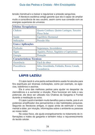 Guia das Pedras e Cristais - Mini Enciclopédia
38
Visite Nosso Site: www.cristaisaquarius.com.br
tensão menstrual e a baixar e regularizar a pressão sanguínea.
A literatura esotérica antiga garante que ela é capaz de ampliar
muito a consciência de seu usuário, assim como sua conexão com as
energias superiores do universo.
Efeitos Terapêuticos
Chakras Quarto Cardíaco, Quinto Laríngeo, Terceiro
Plexo Solar
Saúde Equilíbrio Hormonal
Indicações Pressão Alta
Usos e Aplicações
Profissão Seguranças, Investidores
Signo Aquário, Peixes, Sagitário e Capricórnio
Energia Proteção
Características Técnicas
Ocorrência Fácil de obter
Procedência Itália, Groenlândia, Finlândia, Rússia, Canadá,
Escandinávia.
LÁPIS LAZÚLI
O Lápis lazúli é uma pedra extraordinária usada há séculos para
fins espirituais por diversas civilizações, como por exemplo, os egíp-
cios, babilônios e assírios.
Ela é uma das melhores pedras para ajudar no despertar da
clarividência e a aumentar a intuição. Para funcionar em todo o seu
potencial, ele deve ser utilizado nos Chakras da Garganta e Frontal
durante a meditação ou sono.
O Lápis Lazúli é também muito benéfico para a mente, pois é um
poderoso amplificador dos pensamentos e das habilidades psíquicas.
Segundo as literaturas antigas, é capaz ainda de estimular o nosso
mental a obter, por intuição, informações sobre o ambiente ou pessoas
ao nosso redor.
No corpo físico, ele ajuda energeticamente no tratamento de in-
flamações e males da garganta e também induz o rejuvenescimento
do tecido celular.
 